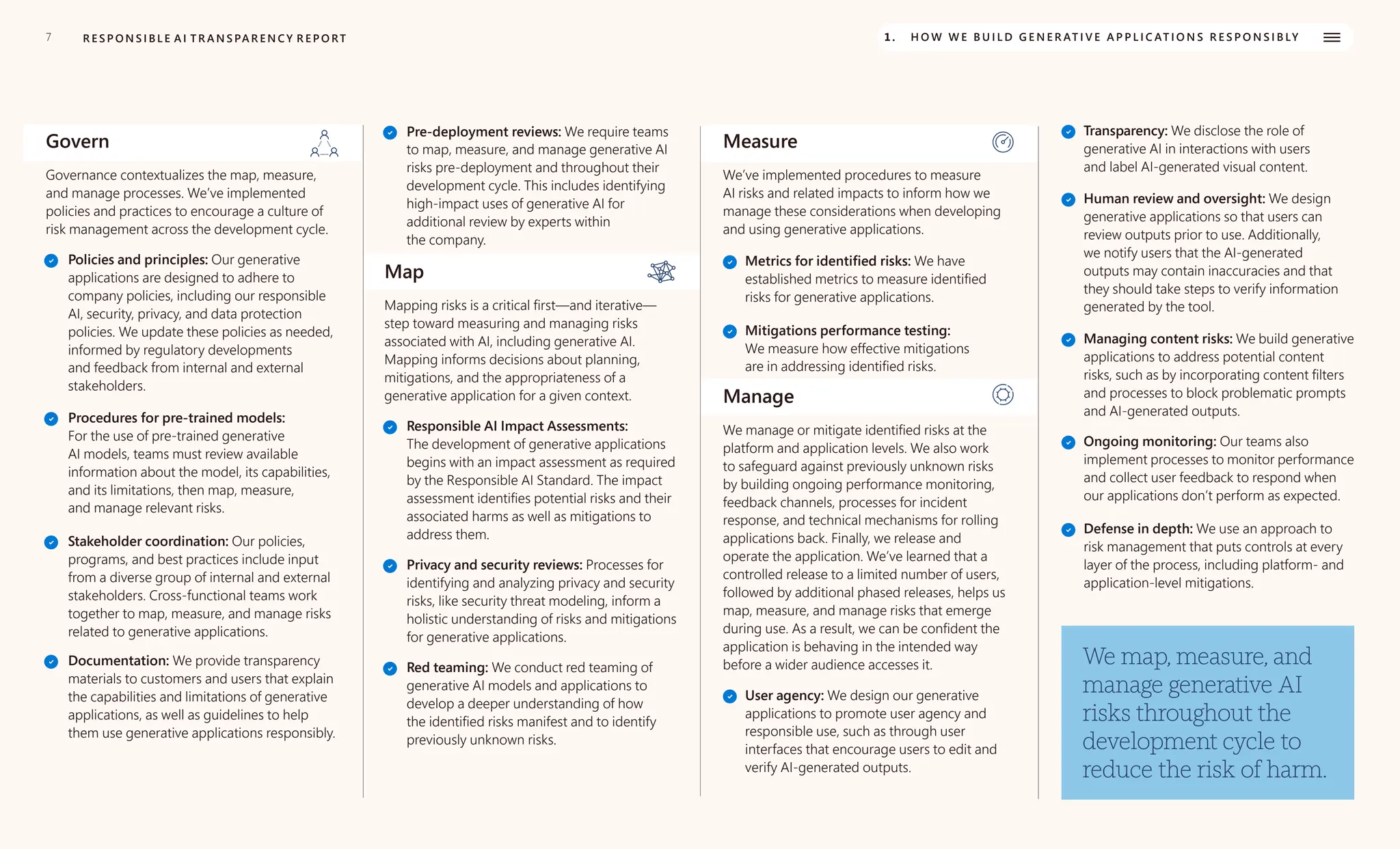 7 1. H O W W E B U I L D G E N E R AT I V E A P P L I C AT I O N S R E S P O N S I B LY
R E S P O N S I B L E A I T R A N S PA R E N C Y R E P O RT
Govern
Governance contextualizes the map, measure,
and manage processes. We’ve implemented
policies and practices to encourage a culture of
risk management across the development cycle.
Policies and principles: Our generative
applications are designed to adhere to
company policies, including our responsible
AI, security, privacy, and data protection
policies. We update these policies as needed,
informed by regulatory developments
and feedback from internal and external
stakeholders.
Procedures for pre-trained models:
For the use of pre-trained generative
AI models, teams must review available
information about the model, its capabilities,
and its limitations, then map, measure,
and manage relevant risks.
Stakeholder coordination: Our policies,
programs, and best practices include input
from a diverse group of internal and external
stakeholders. Cross-functional teams work
together to map, measure, and manage risks
related to generative applications.
Documentation: We provide transparency
materials to customers and users that explain
the capabilities and limitations of generative
applications, as well as guidelines to help
them use generative applications responsibly.
Pre-deployment reviews: We require teams
to map, measure, and manage generative AI
risks pre-deployment and throughout their
development cycle. This includes identifying
high-impact uses of generative AI for
additional review by experts within
the company.
Map
Mapping risks is a critical first—and iterative—
step toward measuring and managing risks
associated with AI, including generative AI.
Mapping informs decisions about planning,
mitigations, and the appropriateness of a
generative application for a given context.
Responsible AI Impact Assessments:
The development of generative applications
begins with an impact assessment as required
by the Responsible AI Standard. The impact
assessment identifies potential risks and their
associated harms as well as mitigations to
address them.
Privacy and security reviews: Processes for
identifying and analyzing privacy and security
risks, like security threat modeling, inform a
holistic understanding of risks and mitigations
for generative applications.
Red teaming: We conduct red teaming of
generative AI models and applications to
develop a deeper understanding of how
the identified risks manifest and to identify
previously unknown risks.
Measure
We’ve implemented procedures to measure
AI risks and related impacts to inform how we
manage these considerations when developing
and using generative applications.
Metrics for identified risks: We have
established metrics to measure identified
risks for generative applications.
Mitigations performance testing:
We measure how effective mitigations
are in addressing identified risks.
Manage
We manage or mitigate identified risks at the
platform and application levels. We also work
to safeguard against previously unknown risks
by building ongoing performance monitoring,
feedback channels, processes for incident
response, and technical mechanisms for rolling
applications back. Finally, we release and
operate the application. We’ve learned that a
controlled release to a limited number of users,
followed by additional phased releases, helps us
map, measure, and manage risks that emerge
during use. As a result, we can be confident the
application is behaving in the intended way
before a wider audience accesses it.
User agency: We design our generative
applications to promote user agency and
responsible use, such as through user
interfaces that encourage users to edit and
verify AI-generated outputs.
Transparency: We disclose the role of
generative AI in interactions with users
and label AI-generated visual content.
Human review and oversight: We design
generative applications so that users can
review outputs prior to use. Additionally,
we notify users that the AI-generated
outputs may contain inaccuracies and that
they should take steps to verify information
generated by the tool.
Managing content risks: We build generative
applications to address potential content
risks, such as by incorporating content filters
and processes to block problematic prompts
and AI-generated outputs.
Ongoing monitoring: Our teams also
implement processes to monitor performance
and collect user feedback to respond when
our applications don’t perform as expected.
Defense in depth: We use an approach to
risk management that puts controls at every
layer of the process, including platform- and
application-level mitigations.
We map, measure, and
manage generative AI
risks throughout the
development cycle to
reduce the risk of harm.
 