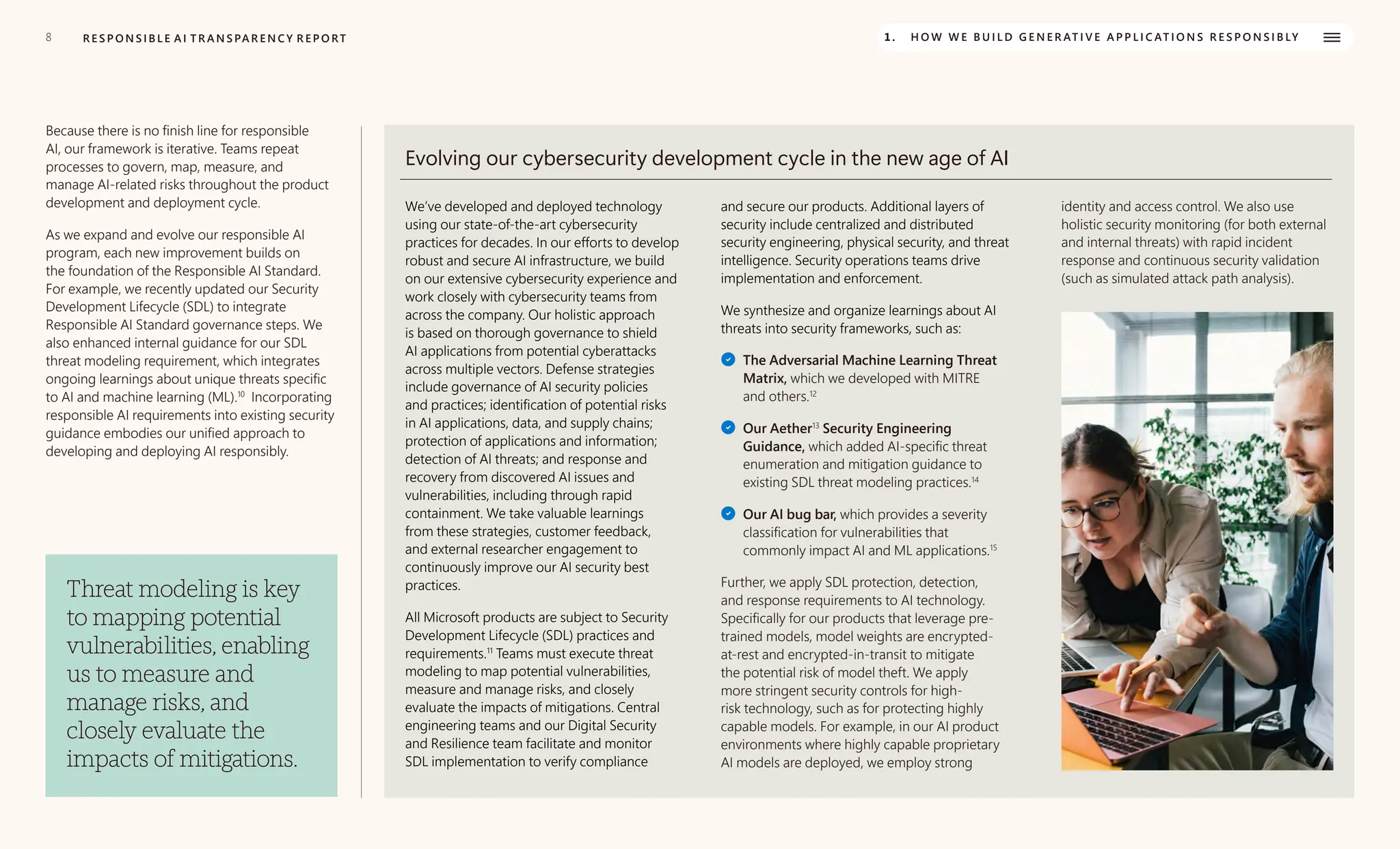 8 R E S P O N S I B L E A I T R A N S PA R E N C Y R E P O RT 1. H O W W E B U I L D G E N E R AT I V E A P P L I C AT I O N S R E S P O N S I B LY
Because there is no finish line for responsible
AI, our framework is iterative. Teams repeat
processes to govern, map, measure, and
manage AI-related risks throughout the product
development and deployment cycle.
As we expand and evolve our responsible AI
program, each new improvement builds on
the foundation of the Responsible AI Standard.
For example, we recently updated our Security
Development Lifecycle (SDL) to integrate
Responsible AI Standard governance steps. We
also enhanced internal guidance for our SDL
threat modeling requirement, which integrates
ongoing learnings about unique threats specific
to AI and machine learning (ML).10
Incorporating
responsible AI requirements into existing security
guidance embodies our unified approach to
developing and deploying AI responsibly.
Threat modeling is key
to mapping potential
vulnerabilities, enabling
us to measure and
manage risks, and
closely evaluate the
impacts of mitigations.
Evolving our cybersecurity development cycle in the new age of AI
We’ve developed and deployed technology
using our state-of-the-art cybersecurity
practices for decades. In our efforts to develop
robust and secure AI infrastructure, we build
on our extensive cybersecurity experience and
work closely with cybersecurity teams from
across the company. Our holistic approach
is based on thorough governance to shield
AI applications from potential cyberattacks
across multiple vectors. Defense strategies
include governance of AI security policies
and practices; identification of potential risks
in AI applications, data, and supply chains;
protection of applications and information;
detection of AI threats; and response and
recovery from discovered AI issues and
vulnerabilities, including through rapid
containment. We take valuable learnings
from these strategies, customer feedback,
and external researcher engagement to
continuously improve our AI security best
practices.
All Microsoft products are subject to Security
Development Lifecycle (SDL) practices and
requirements.11
Teams must execute threat
modeling to map potential vulnerabilities,
measure and manage risks, and closely
evaluate the impacts of mitigations. Central
engineering teams and our Digital Security
and Resilience team facilitate and monitor
SDL implementation to verify compliance
and secure our products. Additional layers of
security include centralized and distributed
security engineering, physical security, and threat
intelligence. Security operations teams drive
implementation and enforcement.
We synthesize and organize learnings about AI
threats into security frameworks, such as:
The Adversarial Machine Learning Threat
Matrix, which we developed with MITRE
and others.12
Our Aether13
Security Engineering
Guidance, which added AI-specific threat
enumeration and mitigation guidance to
existing SDL threat modeling practices.14
Our AI bug bar, which provides a severity
classification for vulnerabilities that
commonly impact AI and ML applications.15
Further, we apply SDL protection, detection,
and response requirements to AI technology.
Specifically for our products that leverage pre-
trained models, model weights are encrypted-
at-rest and encrypted-in-transit to mitigate
the potential risk of model theft. We apply
more stringent security controls for high-
risk technology, such as for protecting highly
capable models. For example, in our AI product
environments where highly capable proprietary
AI models are deployed, we employ strong
identity and access control. We also use
holistic security monitoring (for both external
and internal threats) with rapid incident
response and continuous security validation
(such as simulated attack path analysis).
 