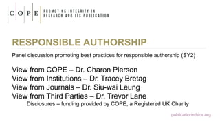 RESPONSIBLE AUTHORSHIP
Panel discussion promoting best practices for responsible authorship (SY2)
View from COPE – Dr. Charon Pierson
View from Institutions – Dr. Tracey Bretag
View from Journals – Dr. Siu-wai Leung
View from Third Parties – Dr. Trevor Lane
Disclosures – funding provided by COPE, a Registered UK Charity
publicationethics.org
 