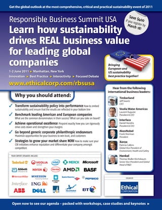 Get the global outlook at the most comprehensive, critical and practical sustainability event of 2011

                                                                                                        Save
Responsible Business Summit USA                                                                     if you
                                                                                                         reg
                                                                                                             $40      0
                                                                                                      March ister by
Learn how sustainability                                                                                     18!


drives REAL business value
for leading global
companies                                                                             Bringing
                                                                                      European and
1-2 June 2011 > Manhattan, New York                                                   US sustainability
Innovation > Best Practice > Interactivity > Focused Debate                           best practice together!

www.ethicalcorp.com/rbsusa
                                                                                          Hear from the following
                                                                                      international business leaders:
    Why you should attend:                                                                    Timberland
                                                                                              Jeﬀ Swartz
                                                                                              CEO
 Transform sustainability policy into performance How to embed
     sustainability and ensure that the results are reflected in your bottom line             Veolia Water Americas
                                                                                              Laurent Auguste
 Benchmark leading American and European companies                                           President  CEO
     What are the common denominators in their success? What can you take on board?
                                                                                              Interface
 Achieve operational excellence Pinpoint exactly how you can rigorously                      Daniel Hendrix
                                                                                              President  CEO
     drive costs down and strengthen your margins
 Go beyond generic corporate philanthropic endeavours                                        AkzoNobel
                                                                                              Frank Sherman
     Maximize opportunities for your business to win trust, and customers                     President
 Strategies to grow your market share NOW How to make sure your                              Xerox
     CSR initiatives enhance reputation and differentiate your company amongst                Patricia Calkins
     competitors                                                                              Global Vice-President of
                                                                                              Environment, Health and Safety

 YOUR EXPERT SPEAKERS INCLUDE:                                                                Henkel
                                                                                              Thomas Muller-Kirchsbaum
                                                                                              Senior Vice-President and Global
                                                                                              Head of RD




                                                                                                    ORGANISER




  Open now to see our agenda – packed with workshops, case studies and keynotes 
 