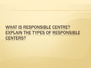 WHAT IS RESPONSIBLE CENTRE?
EXPLAIN THE TYPES OF RESPONSIBLE
CENTERS?
 