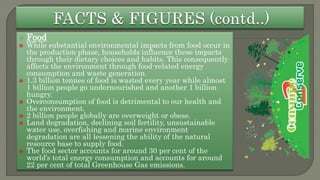  Food
 While substantial environmental impacts from food occur in
the production phase, households influence these impacts
through their dietary choices and habits. This consequently
affects the environment through food-related energy
consumption and waste generation.
 1.3 billion tonnes of food is wasted every year while almost
1 billion people go undernourished and another 1 billion
hungry.
 Overconsumption of food is detrimental to our health and
the environment.
 2 billion people globally are overweight or obese.
 Land degradation, declining soil fertility, unsustainable
water use, overfishing and marine environment
degradation are all lessening the ability of the natural
resource base to supply food.
 The food sector accounts for around 30 per cent of the
world’s total energy consumption and accounts for around
22 per cent of total Greenhouse Gas emissions.
 