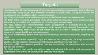 •Implement the 10-year framework of programs on sustainable consumption and production,
all countries taking action, with developed countries taking the lead, taking into account the
development and capabilities of developing countries.
•By 2030, achieve the sustainable management and efficient use of natural resources.
•By 2030, halve per capita global food waste at the retail and consumer levels and reduce food
losses along production and supply chains, including post-harvest losses
•By 2020, achieve the environmentally sound management of chemicals and all wastes
throughout their life cycle, in accordance with agreed international frameworks, and
significantly reduce their release to air, water and soil in order to minimize their adverse
impacts on human health and the environment
•By 2030, substantially reduce waste generation through prevention, reduction, recycling and
reuse
•Encourage companies, especially large and transnational companies, to adopt sustainable
practices and to integrate sustainability information into their reporting cycle
•Promote public procurement practices that are sustainable, in accordance with national
policies and priorities
•By 2030, ensure that people everywhere have the relevant information and awareness for
sustainable development and lifestyles in harmony with nature
Targets
 