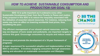 SDG 12 is quite important as it underpins every other
Sustainable Development Goal, from Zero Poverty to Peace and Justice.
A key proposal in this SDG is to reduce the inequality associated with
the utilization of essential natural resources. For instance, reducing food
waste may have an effect on lowering worldwide food prices, thus,
benefitting the poor.
The efficient management of our shared natural resources, and the
way we dispose of toxic waste and pollutants, are important targets to
achieve this goal. Encourage consumers to recycle and reduce waste
.
Encourage and promote the development of a 10-year framework of
programs.
A major requirement for successful adoption and implementation of this
SDG is education.. It involves engaging consumers through awareness-
raising and education on sustainable consumption and lifestyles.
HOW TO ACHIEVE SUSTAINABLE CONSUMPTION AND
PRODUCTION (UN GOAL 12)
 