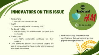 INNOVATORS ON THIS ISSUE
Timberland
uses old tires to make shoes
H&M
plans on being 100% circular by 2030
To Good To Go
startup saving 20+ million meals per year from
food waste
Cellucomp
uses 100% sustainable additives for their
products
Lono, Schneider Electric and General Electric are
also all companies that have circular economies and
work to be sustainable.
Fairtrade, B Corp and LEED are all
certifications that are becoming more
popular among businesses.
 