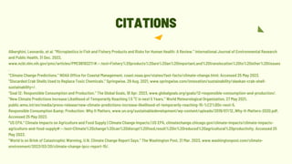 Alberghini, Leonardo, et al. “Microplastics in Fish and Fishery Products and Risks for Human Health: A Review.” International Journal of Environmental Research
and Public Health, 31 Dec. 2022,
www.ncbi.nlm.nih.gov/pmc/articles/PMC9819327/#:~:text=Fishery%20products%20are%20an%20important,and%20translocation%20to%20other%20tissues
.
“Climate Change Predictions.” NOAA Office for Coastal Management, coast.noaa.gov/states/fast-facts/climate-change.html. Accessed 25 May 2023.
“Discarded Crab Shells Used to Replace Toxic Chemicals.” Springwise, 29 Aug. 2021, www.springwise.com/innovation/sustainability/alaskan-crab-shell-
sustainability+/.
“Goal 12: Responsible Consumption and Production.” The Global Goals, 18 Apr. 2023, www.globalgoals.org/goals/12-responsible-consumption-and-production/.
“New Climate Predictions Increase Likelihood of Temporarily Reaching 1.5 °C in next 5 Years.” World Meteorological Organization, 27 May 2021,
public.wmo.int/en/media/press-release/new-climate-predictions-increase-likelihood-of-temporarily-reaching-15-%C2%B0c-next-5.
Responsible Consumption &amp; Production: Why It Matters, www.un.org/sustainabledevelopment/wp-content/uploads/2019/07/12_Why-It-Matters-2020.pdf.
Accessed 25 May 2023.
“US EPA.” Climate Impacts on Agriculture and Food Supply | Climate Change Impacts | US EPA, climatechange.chicago.gov/climate-impacts/climate-impacts-
agriculture-and-food-supply#:~:text=Climate%20change%20can%20disrupt%20food,result%20in%20reduced%20agricultural%20productivity. Accessed 25
May 2023.
“World Is on Brink of Catastrophic Warming, U.N. Climate Change Report Says.” The Washington Post, 21 Mar. 2023, www.washingtonpost.com/climate-
environment/2023/03/20/climate-change-ipcc-report-15/.
CITATIONS
 