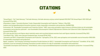 “Annual Report - Fair Trade Advocacy.” Fairtrade Advocacy, fairtrade-advocacy.org/wp-content/uploads/2022/06/FTAO-Annual-Report-2021-2022.pdf.
Accessed 30 May 2023.
d’Harambure, Aragon. “Innovative Business Trends: Responsible Consumption and Production.” Medium, 4 May 2020,
medium.com/@aragondharambure/innovative-business-trends-responsible-consumption-and-production-3edf98f27269.
Environment, UN. “Sustainable Consumption and Production Policies.” UNEP, www.unep.org/explore-topics/resource-efficiency/what-we-do/sustainable-
consumption-and-production-policies#:~:text=Sustainable%20consumption%20and%20production%20refers,the%20service%20or%20product%20so.
Accessed 29 May 2023.
EPA, www.epa.gov/facts-and-figures-about-materials-waste-and-recycling/national-overview-facts-and-figures-materials. Accessed 29 May 2023.
“Food Waste Faqs.” USDA, www.usda.gov/foodwaste/faqs. Accessed 29 May 2023.
“Innovation and SDG 12: Responsible Consumption and Production.” Springwise, 22 Feb. 2022, www.springwise.com/sustainable-source/innovation-SDGS/SDG-
12-responsible-consumption-and-production/.
Ngatia, Josephine. “Can Emerging Technology Innovations Provide Solutions for SDG 12 - Sustainable Consumption and Production?” TechaWatt, 16 Feb. 2023,
techawatt.co.ke/can-emerging-technology-innovations-provide-solutions-for-sdg-12-sustainable-consumption-and-production/.
“Sustainable Consumption and Production.” United Nations, www.un.org/sustainabledevelopment/sustainable-consumption-production/. Accessed 29 May
2023.
CITATIONS
 