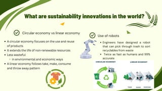 What are sustainability innovations in the world?
Engineers have designed a robot
that can pick through trash to sort
recyclables from waste
Twice as fast as humans and 99%
accurate
Use of robots
Circular economy vs linear economy
A circular economy focuses on the use and reuse
of products
It extends the life of non-renewable resources
Less wasteful
in environmental and economic ways
A linear economy follows take, make, consume
and throw away pattern
 