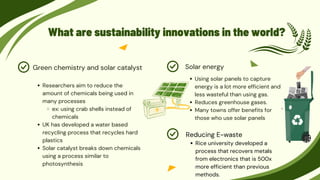 What are sustainability innovations in the world?
Using solar panels to capture
energy is a lot more efficient and
less wasteful than using gas.
Reduces greenhouse gases.
Many towns offer benefits for
those who use solar panels
Solar energy
Researchers aim to reduce the
amount of chemicals being used in
many processes
ex: using crab shells instead of
chemicals
UK has developed a water based
recycling process that recycles hard
plastics
Solar catalyst breaks down chemicals
using a process similar to
photosynthesis
Green chemistry and solar catalyst
Rice university developed a
process that recovers metals
from electronics that is 500x
more efficient than previous
methods.
Reducing E-waste
 