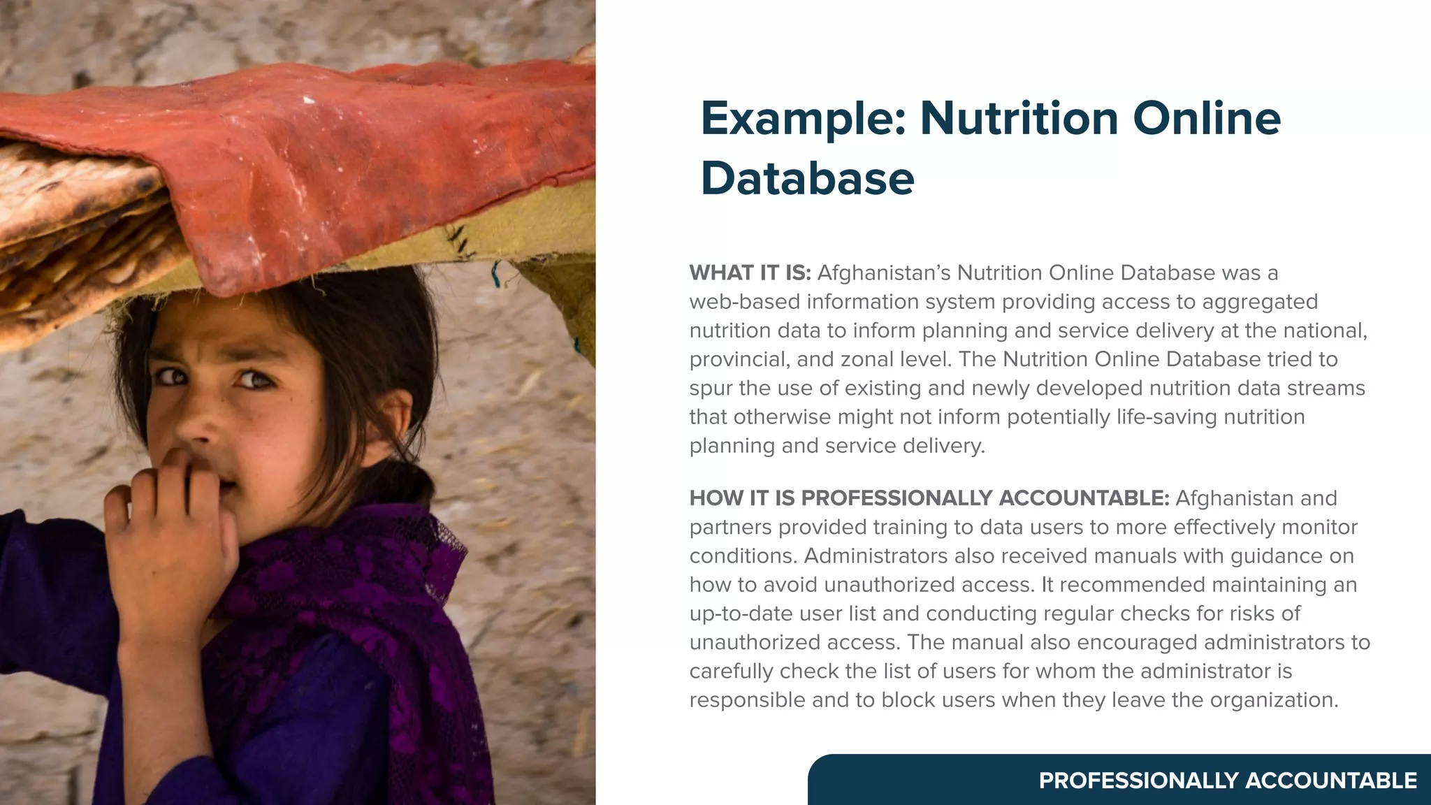 WHAT IT IS: Afghanistan’s Nutrition Online Database was a
web-based information system providing access to aggregated
nutrition data to inform planning and service delivery at the national,
provincial, and zonal level. The Nutrition Online Database tried to
spur the use of existing and newly developed nutrition data streams
that otherwise might not inform potentially life-saving nutrition
planning and service delivery.
HOW IT IS PROFESSIONALLY ACCOUNTABLE: Afghanistan and
partners provided training to data users to more eﬀectively monitor
conditions. Administrators also received manuals with guidance on
how to avoid unauthorized access. It recommended maintaining an
up-to-date user list and conducting regular checks for risks of
unauthorized access. The manual also encouraged administrators to
carefully check the list of users for whom the administrator is
responsible and to block users when they leave the organization.
Example: Nutrition Online
Database
PROFESSIONALLY ACCOUNTABLE
 