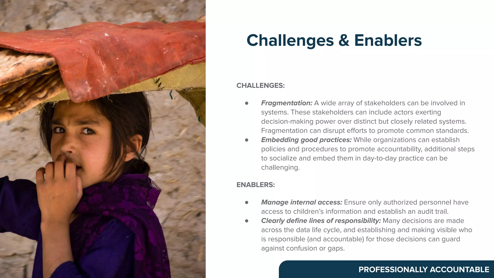 CHALLENGES:
● Fragmentation: A wide array of stakeholders can be involved in
systems. These stakeholders can include actors exerting
decision-making power over distinct but closely related systems.
Fragmentation can disrupt eﬀorts to promote common standards.
● Embedding good practices: While organizations can establish
policies and procedures to promote accountability, additional steps
to socialize and embed them in day-to-day practice can be
challenging.
ENABLERS:
● Manage internal access: Ensure only authorized personnel have
access to children’s information and establish an audit trail.
● Clearly deﬁne lines of responsibility: Many decisions are made
across the data life cycle, and establishing and making visible who
is responsible (and accountable) for those decisions can guard
against confusion or gaps.
Challenges & Enablers
PROFESSIONALLY ACCOUNTABLE
 