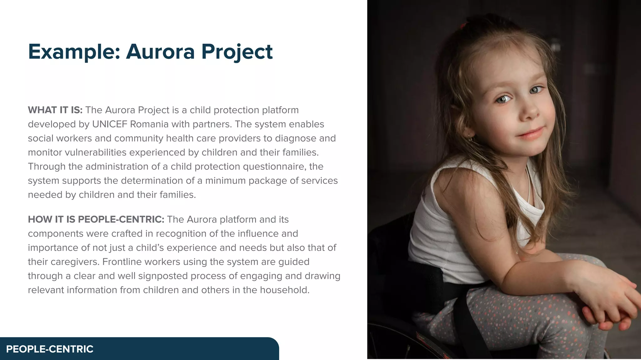 WHAT IT IS: The Aurora Project is a child protection platform
developed by UNICEF Romania with partners. The system enables
social workers and community health care providers to diagnose and
monitor vulnerabilities experienced by children and their families.
Through the administration of a child protection questionnaire, the
system supports the determination of a minimum package of services
needed by children and their families.
HOW IT IS PEOPLE-CENTRIC: The Aurora platform and its
components were crafted in recognition of the inﬂuence and
importance of not just a child’s experience and needs but also that of
their caregivers. Frontline workers using the system are guided
through a clear and well signposted process of engaging and drawing
relevant information from children and others in the household.
Example: Aurora Project
PEOPLE-CENTRIC
 