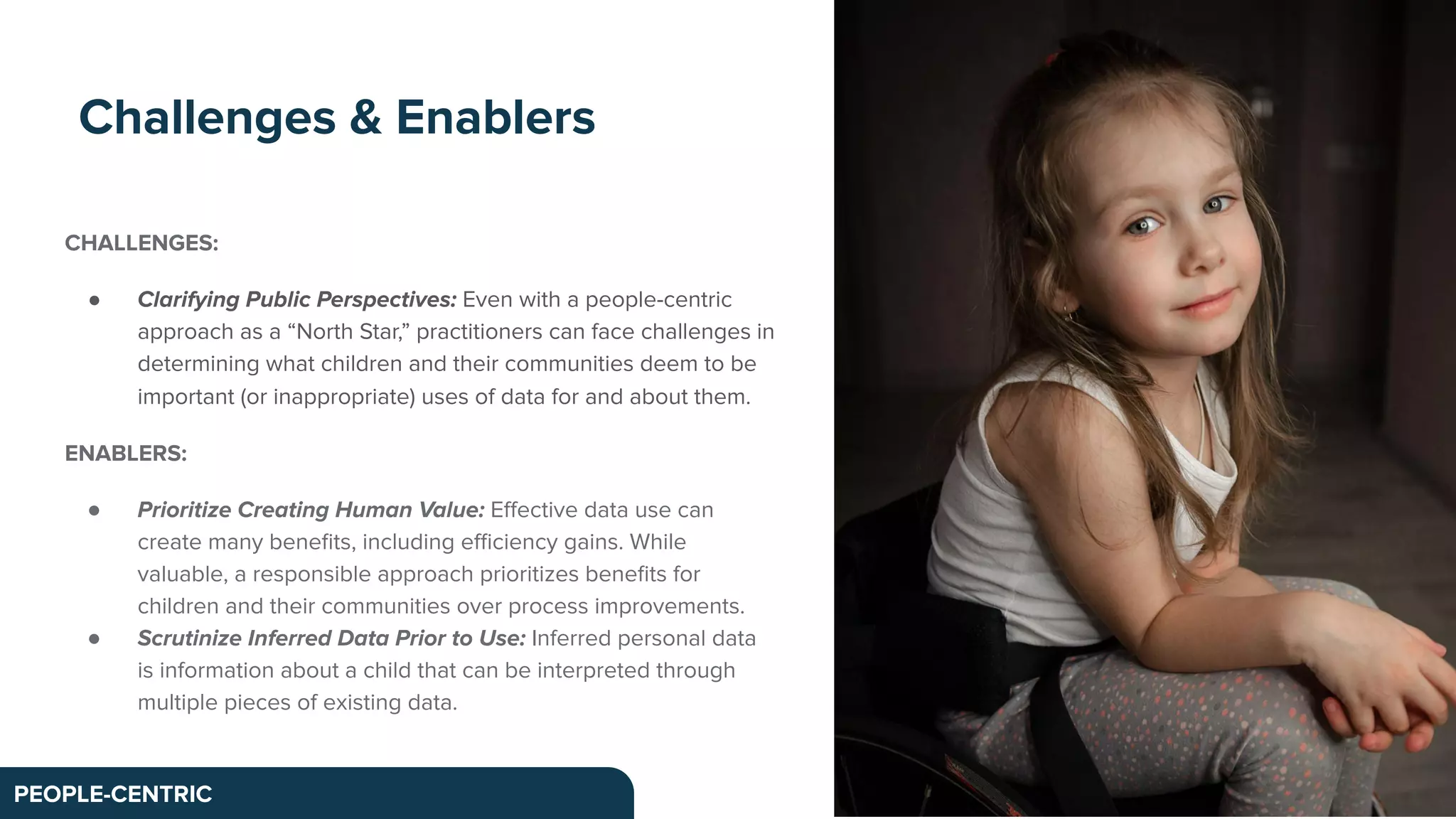 CHALLENGES:
● Clarifying Public Perspectives: Even with a people-centric
approach as a “North Star,” practitioners can face challenges in
determining what children and their communities deem to be
important (or inappropriate) uses of data for and about them.
ENABLERS:
● Prioritize Creating Human Value: Eﬀective data use can
create many beneﬁts, including eﬃciency gains. While
valuable, a responsible approach prioritizes beneﬁts for
children and their communities over process improvements.
● Scrutinize Inferred Data Prior to Use: Inferred personal data
is information about a child that can be interpreted through
multiple pieces of existing data.
Challenges & Enablers
PEOPLE-CENTRIC
 