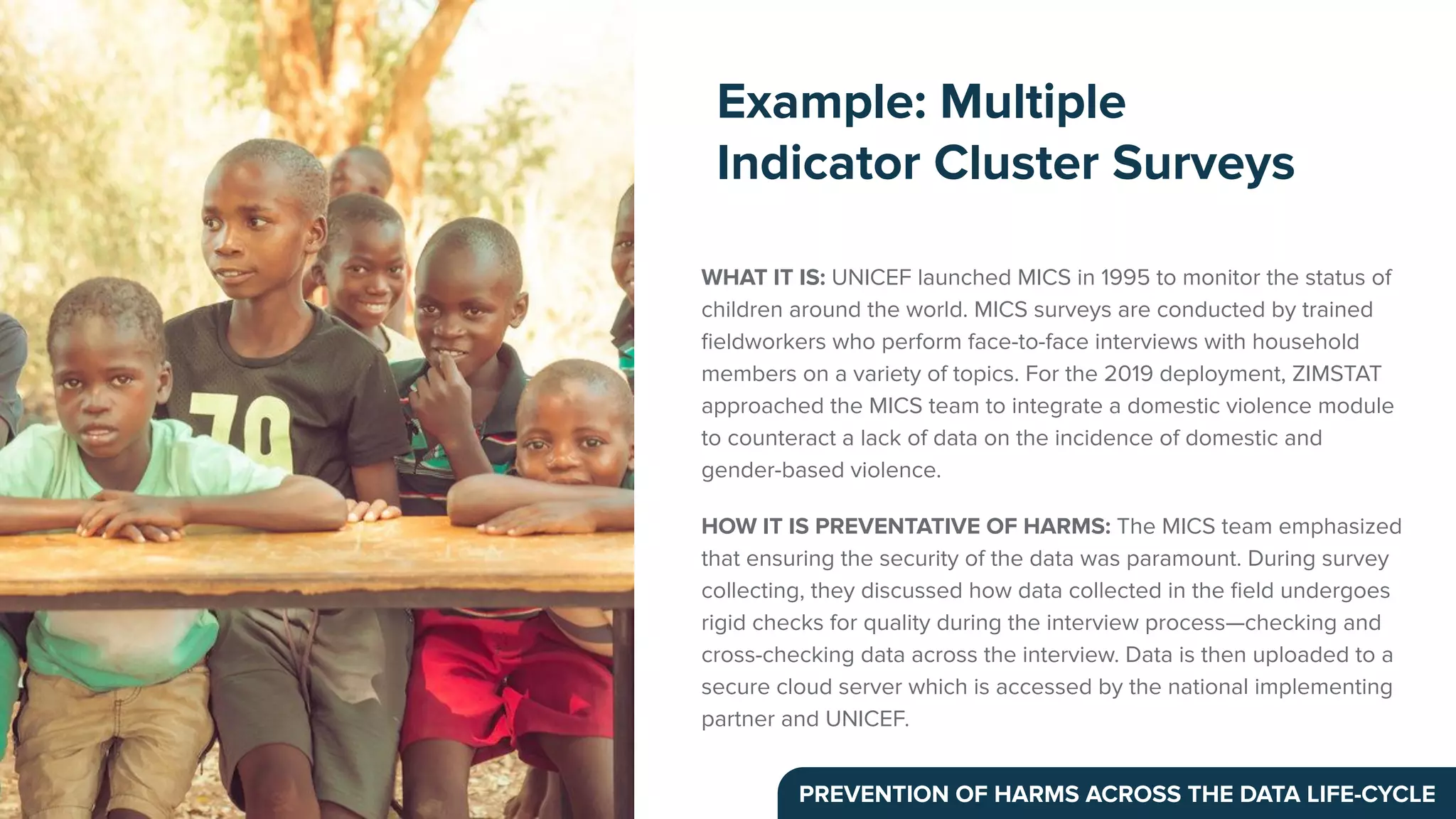 WHAT IT IS: UNICEF launched MICS in 1995 to monitor the status of
children around the world. MICS surveys are conducted by trained
ﬁeldworkers who perform face-to-face interviews with household
members on a variety of topics. For the 2019 deployment, ZIMSTAT
approached the MICS team to integrate a domestic violence module
to counteract a lack of data on the incidence of domestic and
gender-based violence.
HOW IT IS PREVENTATIVE OF HARMS: The MICS team emphasized
that ensuring the security of the data was paramount. During survey
collecting, they discussed how data collected in the ﬁeld undergoes
rigid checks for quality during the interview process—checking and
cross-checking data across the interview. Data is then uploaded to a
secure cloud server which is accessed by the national implementing
partner and UNICEF.
Example: Multiple
Indicator Cluster Surveys
PREVENTION OF HARMS ACROSS THE DATA LIFE-CYCLE
 