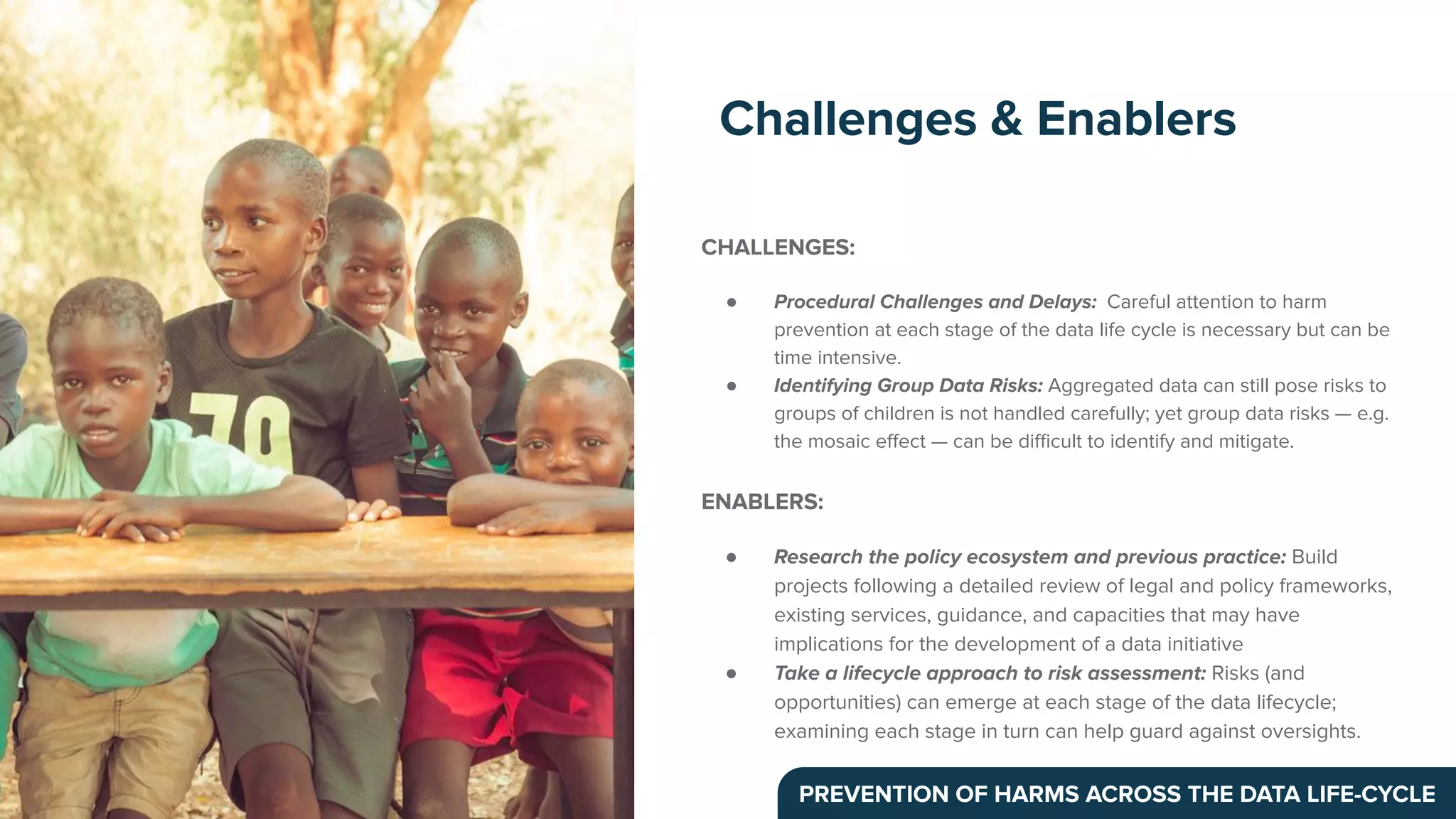 CHALLENGES:
● Procedural Challenges and Delays: Careful attention to harm
prevention at each stage of the data life cycle is necessary but can be
time intensive.
● Identifying Group Data Risks: Aggregated data can still pose risks to
groups of children is not handled carefully; yet group data risks — e.g.
the mosaic eﬀect — can be diﬃcult to identify and mitigate.
ENABLERS:
● Research the policy ecosystem and previous practice: Build
projects following a detailed review of legal and policy frameworks,
existing services, guidance, and capacities that may have
implications for the development of a data initiative
● Take a lifecycle approach to risk assessment: Risks (and
opportunities) can emerge at each stage of the data lifecycle;
examining each stage in turn can help guard against oversights.
Challenges & Enablers
PREVENTION OF HARMS ACROSS THE DATA LIFE-CYCLE
 