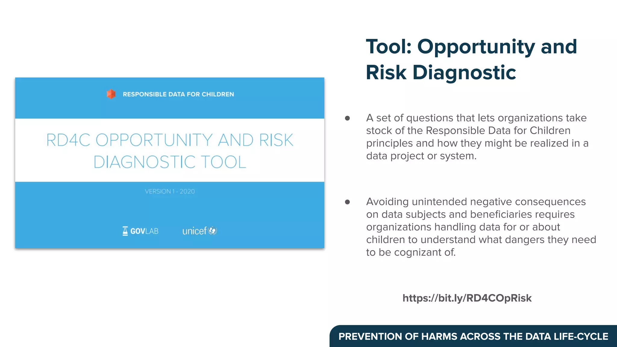 ● A set of questions that lets organizations take
stock of the Responsible Data for Children
principles and how they might be realized in a
data project or system.
● Avoiding unintended negative consequences
on data subjects and beneﬁciaries requires
organizations handling data for or about
children to understand what dangers they need
to be cognizant of.
https://bit.ly/RD4COpRisk
Tool: Opportunity and
Risk Diagnostic
PREVENTION OF HARMS ACROSS THE DATA LIFE-CYCLE
 