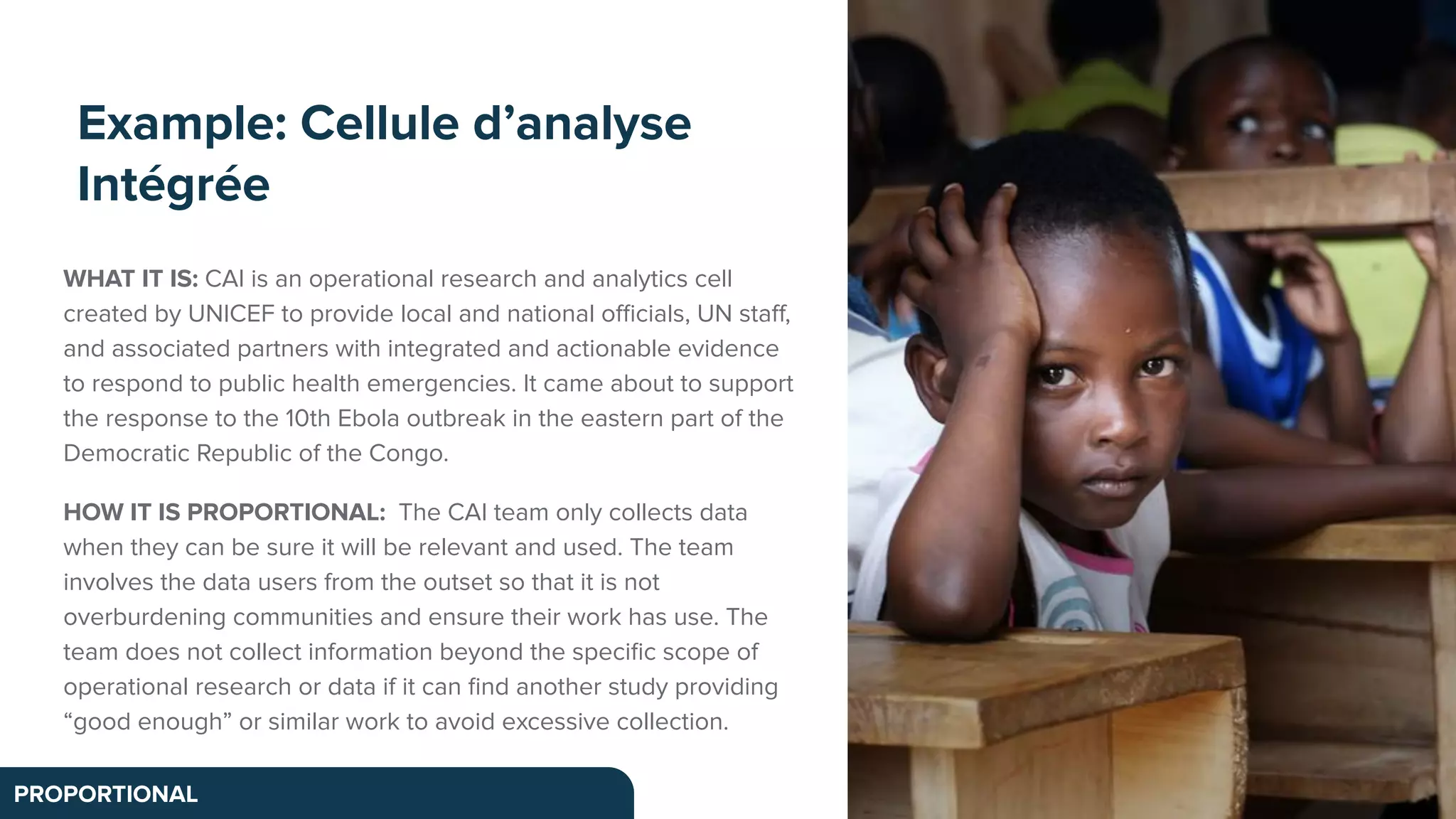 Example: Cellule d’analyse
Intégrée
PROPORTIONAL
WHAT IT IS: CAI is an operational research and analytics cell
created by UNICEF to provide local and national oﬃcials, UN staﬀ,
and associated partners with integrated and actionable evidence
to respond to public health emergencies. It came about to support
the response to the 10th Ebola outbreak in the eastern part of the
Democratic Republic of the Congo.
HOW IT IS PROPORTIONAL: The CAI team only collects data
when they can be sure it will be relevant and used. The team
involves the data users from the outset so that it is not
overburdening communities and ensure their work has use. The
team does not collect information beyond the speciﬁc scope of
operational research or data if it can ﬁnd another study providing
“good enough” or similar work to avoid excessive collection.
 