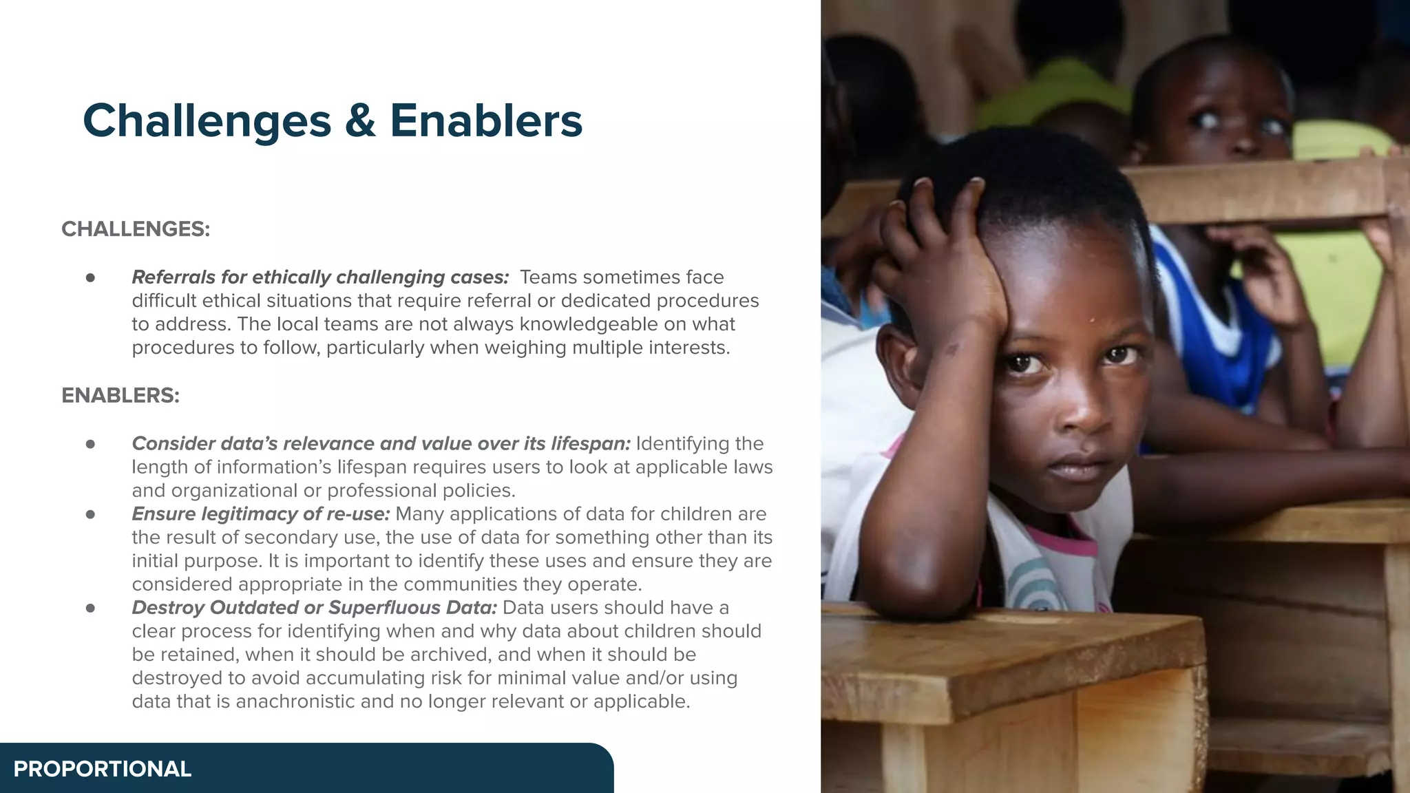 CHALLENGES:
● Referrals for ethically challenging cases: Teams sometimes face
diﬃcult ethical situations that require referral or dedicated procedures
to address. The local teams are not always knowledgeable on what
procedures to follow, particularly when weighing multiple interests.
ENABLERS:
● Consider data’s relevance and value over its lifespan: Identifying the
length of information’s lifespan requires users to look at applicable laws
and organizational or professional policies.
● Ensure legitimacy of re-use: Many applications of data for children are
the result of secondary use, the use of data for something other than its
initial purpose. It is important to identify these uses and ensure they are
considered appropriate in the communities they operate.
● Destroy Outdated or Superﬂuous Data: Data users should have a
clear process for identifying when and why data about children should
be retained, when it should be archived, and when it should be
destroyed to avoid accumulating risk for minimal value and/or using
data that is anachronistic and no longer relevant or applicable.
Challenges & Enablers
PROPORTIONAL
 