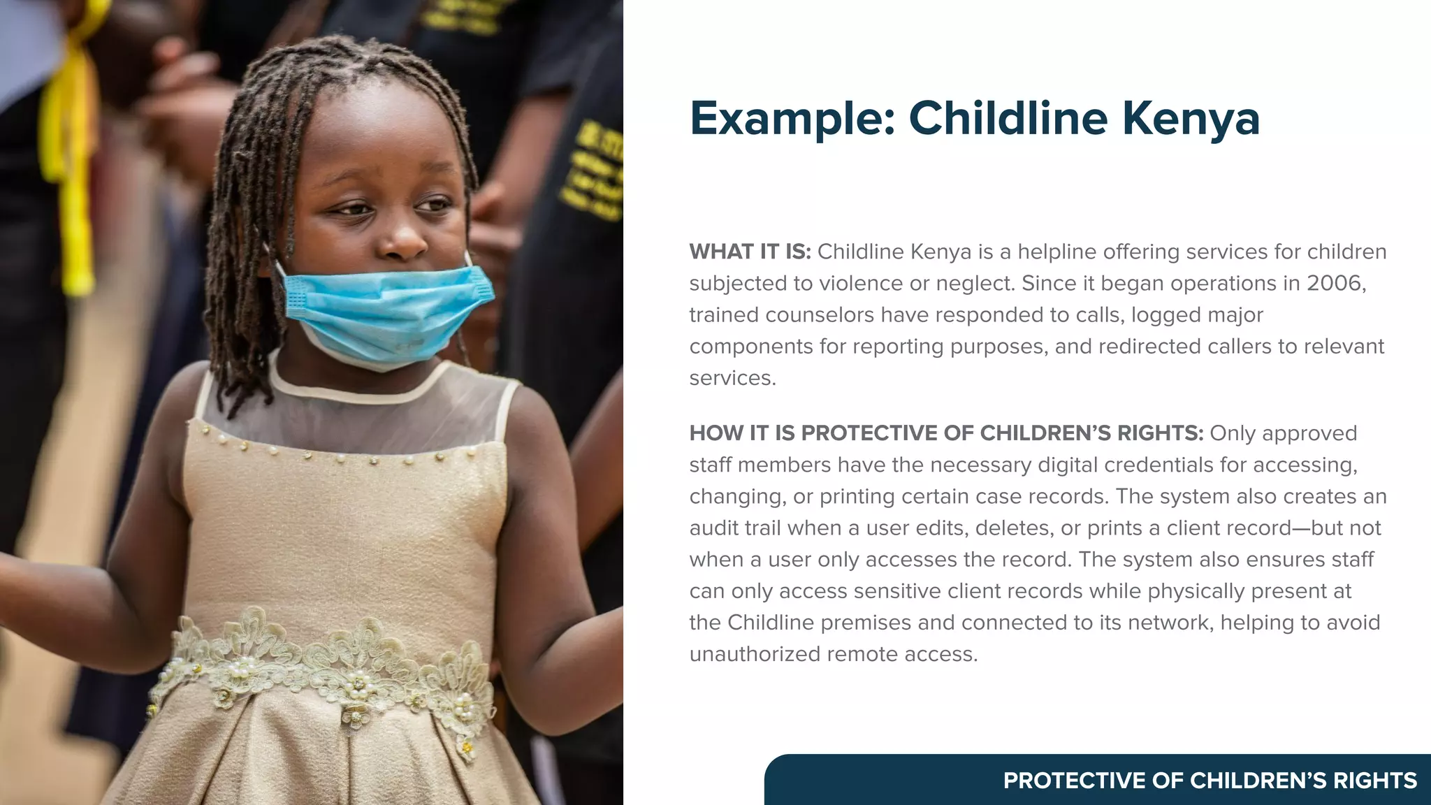 WHAT IT IS: Childline Kenya is a helpline oﬀering services for children
subjected to violence or neglect. Since it began operations in 2006,
trained counselors have responded to calls, logged major
components for reporting purposes, and redirected callers to relevant
services.
HOW IT IS PROTECTIVE OF CHILDREN’S RIGHTS: Only approved
staﬀ members have the necessary digital credentials for accessing,
changing, or printing certain case records. The system also creates an
audit trail when a user edits, deletes, or prints a client record—but not
when a user only accesses the record. The system also ensures staﬀ
can only access sensitive client records while physically present at
the Childline premises and connected to its network, helping to avoid
unauthorized remote access.
Example: Childline Kenya
PROTECTIVE OF CHILDREN’S RIGHTS
 
