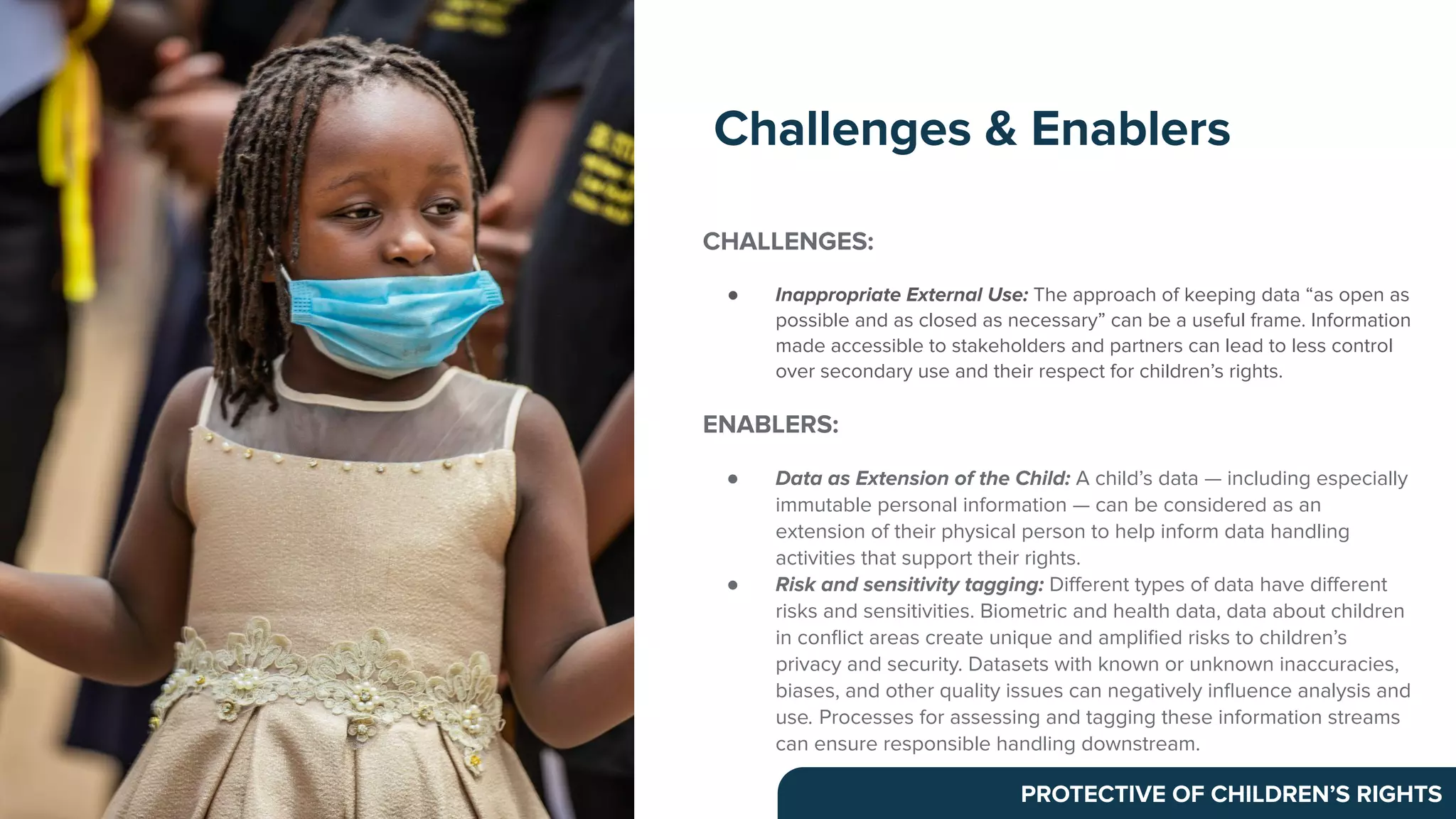 CHALLENGES:
● Inappropriate External Use: The approach of keeping data “as open as
possible and as closed as necessary” can be a useful frame. Information
made accessible to stakeholders and partners can lead to less control
over secondary use and their respect for children’s rights.
ENABLERS:
● Data as Extension of the Child: A child’s data — including especially
immutable personal information — can be considered as an
extension of their physical person to help inform data handling
activities that support their rights.
● Risk and sensitivity tagging: Diﬀerent types of data have diﬀerent
risks and sensitivities. Biometric and health data, data about children
in conﬂict areas create unique and ampliﬁed risks to children’s
privacy and security. Datasets with known or unknown inaccuracies,
biases, and other quality issues can negatively inﬂuence analysis and
use. Processes for assessing and tagging these information streams
can ensure responsible handling downstream.
Challenges & Enablers
PROTECTIVE OF CHILDREN’S RIGHTS
 
