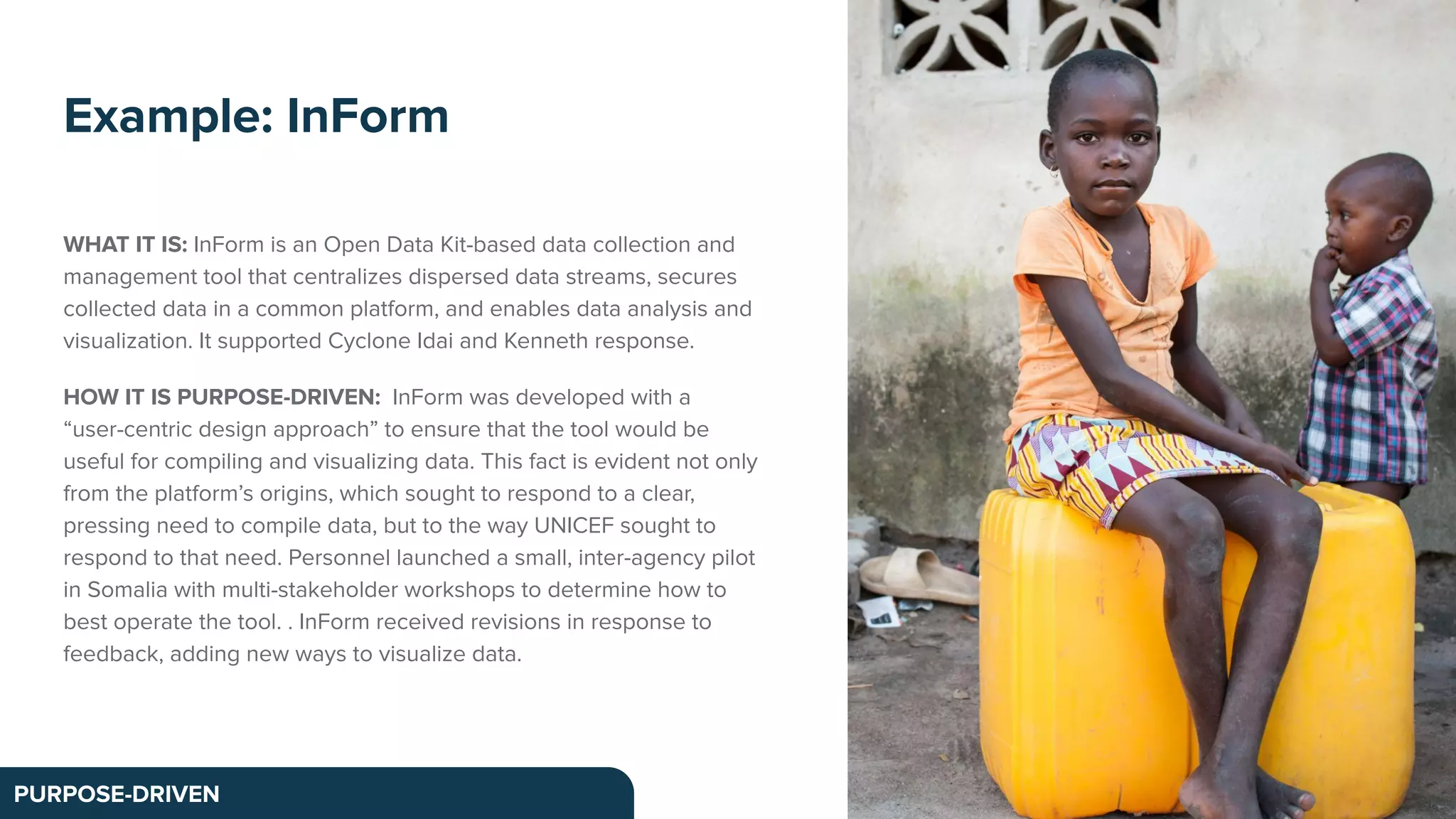 WHAT IT IS: InForm is an Open Data Kit-based data collection and
management tool that centralizes dispersed data streams, secures
collected data in a common platform, and enables data analysis and
visualization. It supported Cyclone Idai and Kenneth response.
HOW IT IS PURPOSE-DRIVEN: InForm was developed with a
“user-centric design approach” to ensure that the tool would be
useful for compiling and visualizing data. This fact is evident not only
from the platform’s origins, which sought to respond to a clear,
pressing need to compile data, but to the way UNICEF sought to
respond to that need. Personnel launched a small, inter-agency pilot
in Somalia with multi-stakeholder workshops to determine how to
best operate the tool. . InForm received revisions in response to
feedback, adding new ways to visualize data.
Example: InForm
PURPOSE-DRIVEN
 