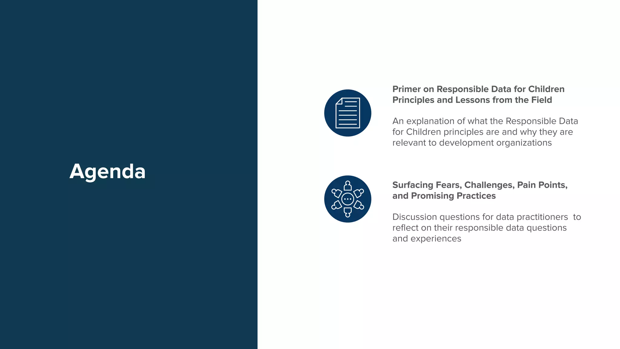 Agenda
Primer on Responsible Data for Children
Principles and Lessons from the Field
An explanation of what the Responsible Data
for Children principles are and why they are
relevant to development organizations
Surfacing Fears, Challenges, Pain Points,
and Promising Practices
Discussion questions for data practitioners to
reﬂect on their responsible data questions
and experiences
 