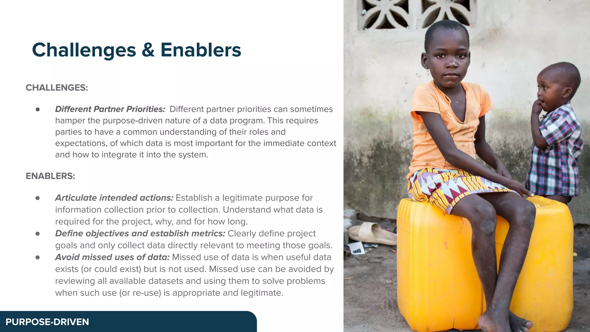 CHALLENGES:
● Diﬀerent Partner Priorities: Diﬀerent partner priorities can sometimes
hamper the purpose-driven nature of a data program. This requires
parties to have a common understanding of their roles and
expectations, of which data is most important for the immediate context
and how to integrate it into the system.
ENABLERS:
● Articulate intended actions: Establish a legitimate purpose for
information collection prior to collection. Understand what data is
required for the project, why, and for how long.
● Deﬁne objectives and establish metrics: Clearly deﬁne project
goals and only collect data directly relevant to meeting those goals.
● Avoid missed uses of data: Missed use of data is when useful data
exists (or could exist) but is not used. Missed use can be avoided by
reviewing all available datasets and using them to solve problems
when such use (or re-use) is appropriate and legitimate.
Challenges & Enablers
PURPOSE-DRIVEN
 