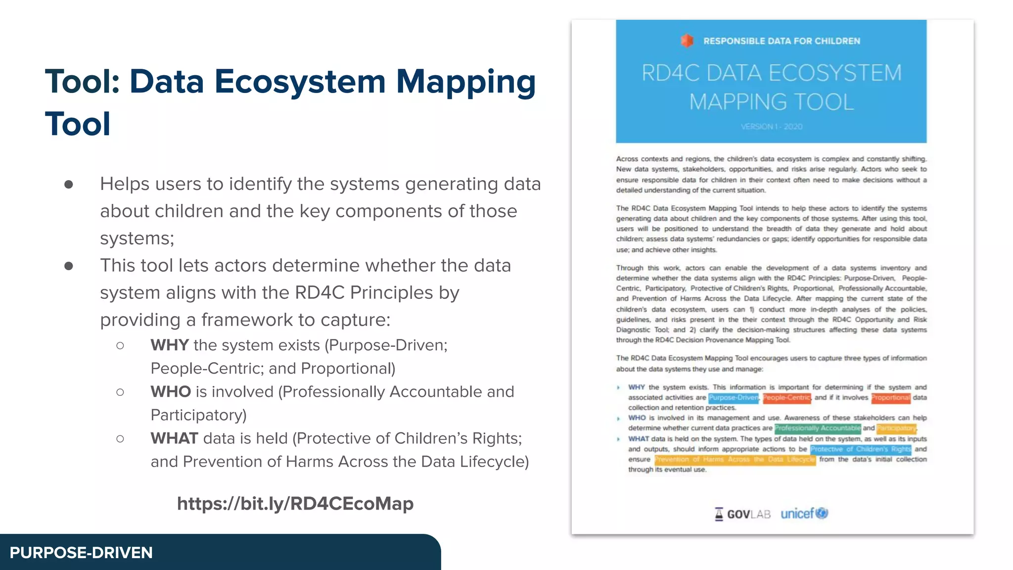 Tool: Data Ecosystem Mapping
Tool
PURPOSE-DRIVEN
● Helps users to identify the systems generating data
about children and the key components of those
systems;
● This tool lets actors determine whether the data
system aligns with the RD4C Principles by
providing a framework to capture:
○ WHY the system exists (Purpose-Driven;
People-Centric; and Proportional)
○ WHO is involved (Professionally Accountable and
Participatory)
○ WHAT data is held (Protective of Children’s Rights;
and Prevention of Harms Across the Data Lifecycle)
https://bit.ly/RD4CEcoMap
 