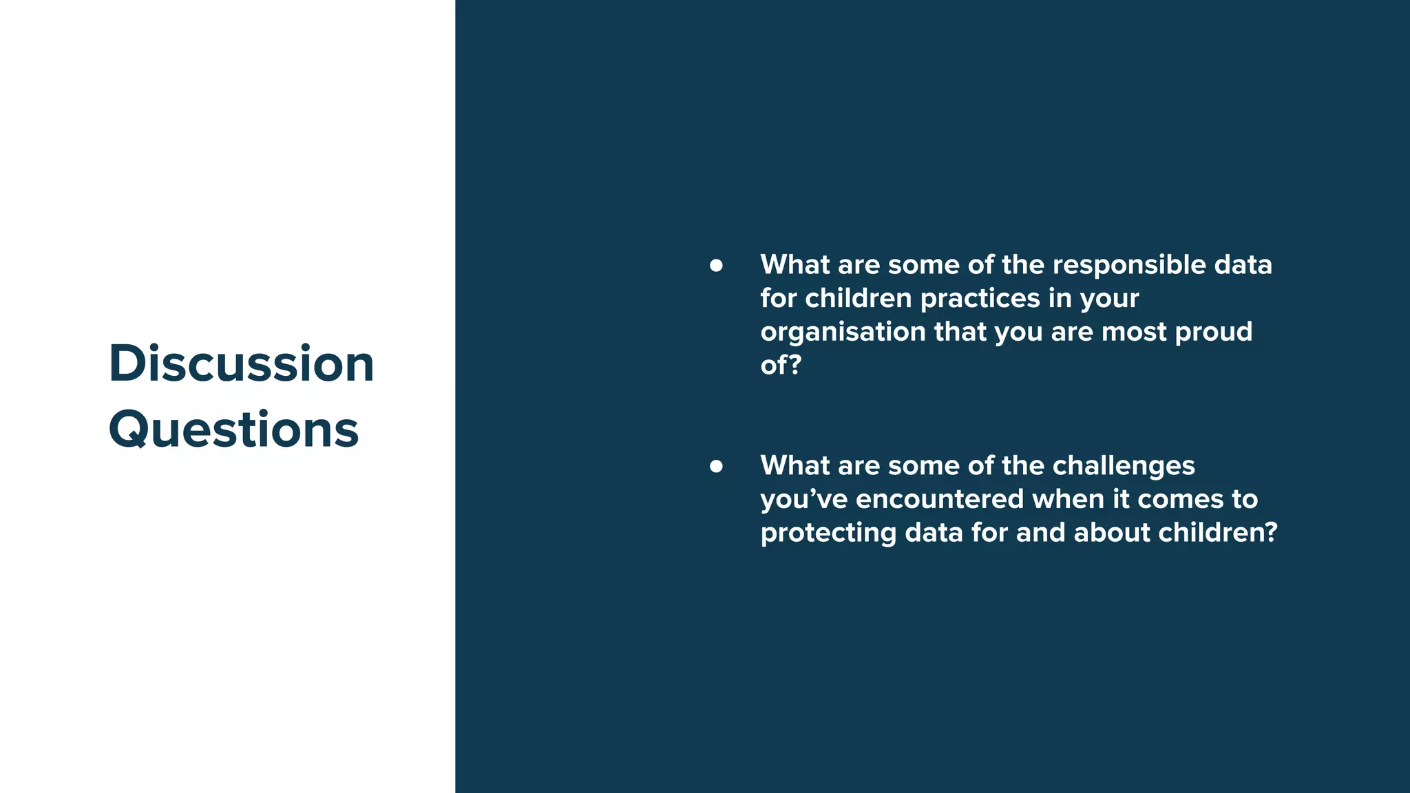 Discussion
Questions
● What are some of the responsible data
for children practices in your
organisation that you are most proud
of?
● What are some of the challenges
you’ve encountered when it comes to
protecting data for and about children?
 