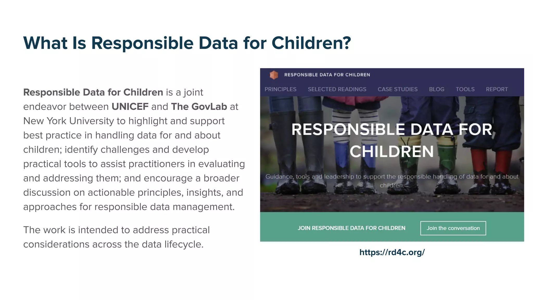 Responsible Data for Children is a joint
endeavor between UNICEF and The GovLab at
New York University to highlight and support
best practice in handling data for and about
children; identify challenges and develop
practical tools to assist practitioners in evaluating
and addressing them; and encourage a broader
discussion on actionable principles, insights, and
approaches for responsible data management.
The work is intended to address practical
considerations across the data lifecycle.
What Is Responsible Data for Children?
https://rd4c.org/
 
