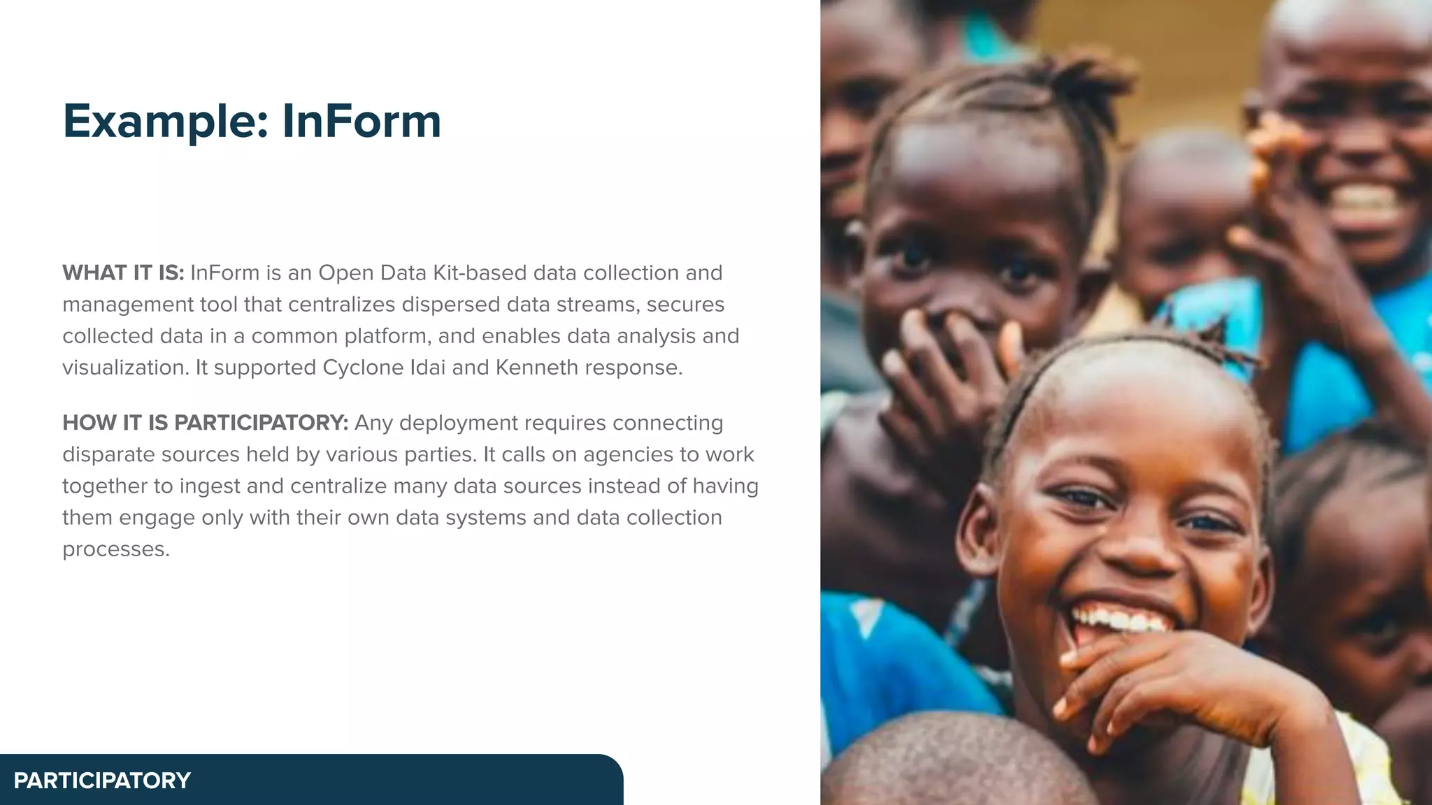 WHAT IT IS: InForm is an Open Data Kit-based data collection and
management tool that centralizes dispersed data streams, secures
collected data in a common platform, and enables data analysis and
visualization. It supported Cyclone Idai and Kenneth response.
HOW IT IS PARTICIPATORY: Any deployment requires connecting
disparate sources held by various parties. It calls on agencies to work
together to ingest and centralize many data sources instead of having
them engage only with their own data systems and data collection
processes.
Example: InForm
PARTICIPATORY
 