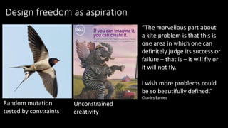 Design freedom as aspiration
Random mutation
tested by constraints
Unconstrained
creativity
“The marvellous part about
a kite problem is that this is
one area in which one can
definitely judge its success or
failure – that is – it will fly or
it will not fly.
I wish more problems could
be so beautifully defined.“
Charles Eames
 