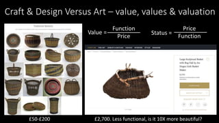 Craft & Design Versus Art – value, values & valuation
Value =
Function
Price
£50-£200 £2,700. Less functional, is it 10X more beautiful?
Status =
Price
Function
 