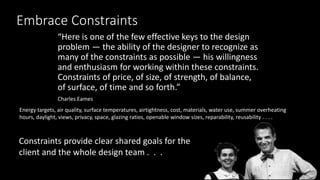 Embrace Constraints
“Here is one of the few effective keys to the design
problem — the ability of the designer to recognize as
many of the constraints as possible — his willingness
and enthusiasm for working within these constraints.
Constraints of price, of size, of strength, of balance,
of surface, of time and so forth.”
Charles Eames
Energy targets, air quality, surface temperatures, airtightness, cost, materials, water use, summer overheating
hours, daylight, views, privacy, space, glazing ratios, openable window sizes, reparability, reusability . . . .
Constraints provide clear shared goals for the
client and the whole design team . . .
 