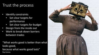 “What works good is better than what
looks good,
because what works good lasts”
Ray Eames
Trust the process
• Identify constraints
• Set clear targets for
performance
• Set clear targets for budget
• Design from the inside out
• Work to break down barriers
between trades
 