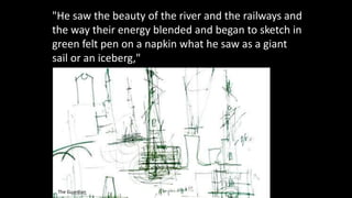 "He saw the beauty of the river and the railways and
the way their energy blended and began to sketch in
green felt pen on a napkin what he saw as a giant
sail or an iceberg,"
The Guardian
 