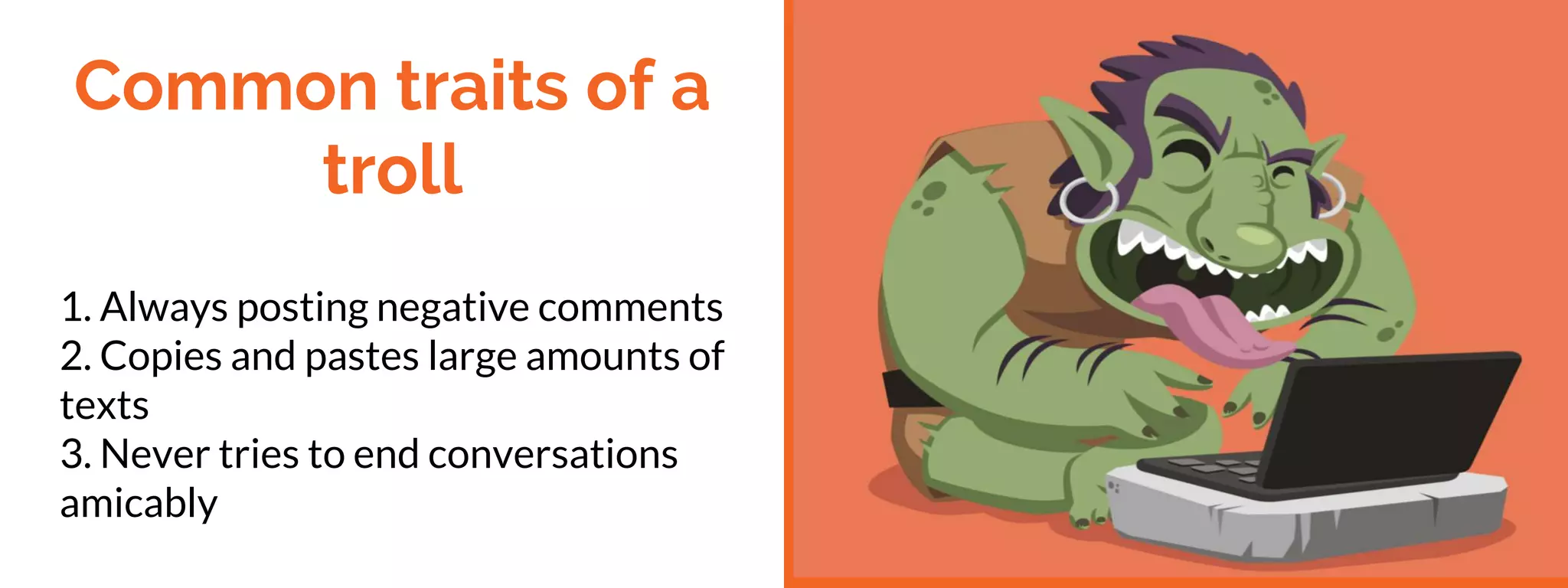 Common traits of a
troll
1. Always posting negative comments
2. Copies and pastes large amounts of
texts
3. Never tries to end conversations
amicably
 