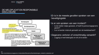 ISACA
Er is in de meeste gevallen spraken van een
beveiligingslek
Is er ook spraken van een incident?
• Is de melder netjes geweest, of heeft hij persoonsgegevens
gezien?
• Is er al eerder misbruik gemaakt van de kwetsbaarheid?
Gegevens verloren of onrechtmatig verwerkt?
• Logging is heel belangrijk om dit uit te sluiten
DE MELDPLICHT EN RESPONSIBLE
DISCLOSURE
Uit:
https://autoriteitpersoonsgegevens.nl/sites/default/files/atoms/files/beleidsregels_meldplicht_datalekken.pdf
 