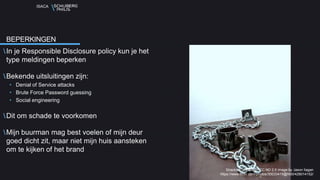 ISACA
In je Responsible Disclosure policy kun je het
type meldingen beperken
Bekende uitsluitingen zijn:
• Denial of Service attacks
• Brute Force Password guessing
• Social engineering
Dit om schade te voorkomen
Mijn buurman mag best voelen of mijn deur
goed dicht zit, maar niet mijn huis aansteken
om te kijken of het brand
BEPERKINGEN
Shackled to the floor CC ND 2.0 image by Jason Ilagan
https://www.flickr.com/photos/30033419@N00/428014152/
 