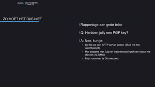 ISACA
Rapportage aan grote telco
Q: Herbben jully een PGP key?
A: Nee, kun je:
• De file op een SFTP server zetten (SMS mij het
wachtwoord)
• Het bestand met 7zip en wachtwoord inpakken (stuur me
die ook via SMS)
• Mijn nummver is 06-xxxxxxxx
ZO MOET HET DUS NIET
 