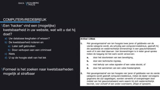 ISACA
Een ‘hacker’ vind een (mogelijke)
kwetsbaarheid in uw website, wat wilt u dat hij
doet?
a) Uw database leeghalen of wissen?
b) De kwetsbaarheid noteren en
a) Later zelf gebruiken
b) Door verkopen aan een crimineel
c) Niets
d) U op de hoogte stelt van het lek
Formeel is het zoeken naar kwetsbaarheden
mogelijk al strafbaar
COMPUTERVREDEBREUK
 