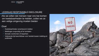 ISACA
Als we willen dat mensen naar ons toe komen
om kwetsbaarheden te melden, zullen we ze
een veilige omgeving moeten bieden
Doel
• Kwetsbaarheden verantwoord melden
• Meldingen zorgvuldig af te handelen
• Schade voorkomen of beperken
• Voldoende tijd beschikbaar voor herstel tussen melding en
publicatie
LEIDRAAD RESPONSIBLE DISCLOSURE
Volcano Parking a CC NC SA 2.0 image by Kirk Biglione
https://www.flickr.com/photos/51035690166@N01/77310845/
 