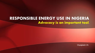 Advocacy is an important tool.
RESPONSIBLE ENERGY USE IN NIGERIA
Onyegbado C.N.
 