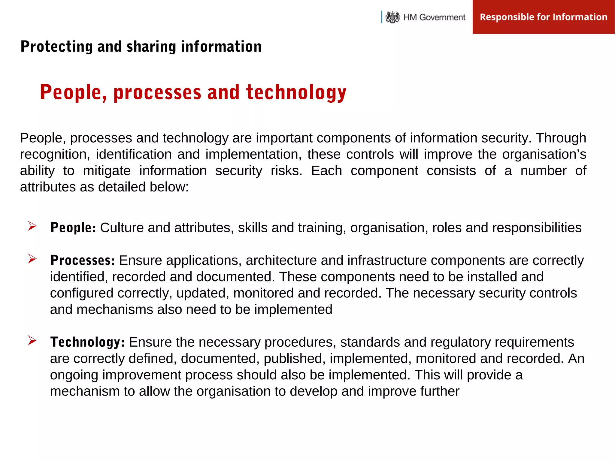  People: Culture and attributes, skills and training, organisation, roles and responsibilities
 Processes: Ensure applications, architecture and infrastructure components are correctly
identified, recorded and documented. These components need to be installed and
configured correctly, updated, monitored and recorded. The necessary security controls
and mechanisms also need to be implemented
 Technology: Ensure the necessary procedures, standards and regulatory requirements
are correctly defined, documented, published, implemented, monitored and recorded. An
ongoing improvement process should also be implemented. This will provide a
mechanism to allow the organisation to develop and improve further
People, processes and technology
People, processes and technology are important components of information security. Through
recognition, identification and implementation, these controls will improve the organisation’s
ability to mitigate information security risks. Each component consists of a number of
attributes as detailed below:
Protecting and sharing information
 