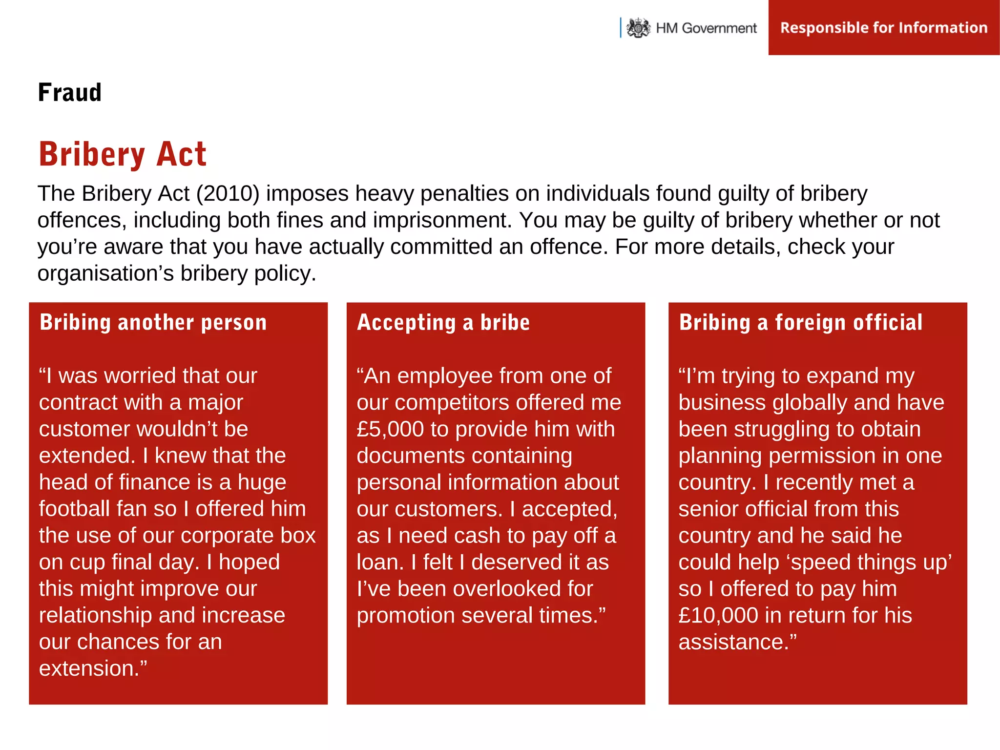 The Bribery Act (2010) imposes heavy penalties on individuals found guilty of bribery
offences, including both fines and imprisonment. You may be guilty of bribery whether or not
you’re aware that you have actually committed an offence. For more details, check your
organisation’s bribery policy.
Bribery Act
Fraud
Bribing another person
“I was worried that our
contract with a major
customer wouldn’t be
extended. I knew that the
head of finance is a huge
football fan so I offered him
the use of our corporate box
on cup final day. I hoped
this might improve our
relationship and increase
our chances for an
extension.”
Accepting a bribe
“An employee from one of
our competitors offered me
£5,000 to provide him with
documents containing
personal information about
our customers. I accepted,
as I need cash to pay off a
loan. I felt I deserved it as
I’ve been overlooked for
promotion several times.”
Bribing a foreign official
“I’m trying to expand my
business globally and have
been struggling to obtain
planning permission in one
country. I recently met a
senior official from this
country and he said he
could help ‘speed things up’
so I offered to pay him
£10,000 in return for his
assistance.”
 