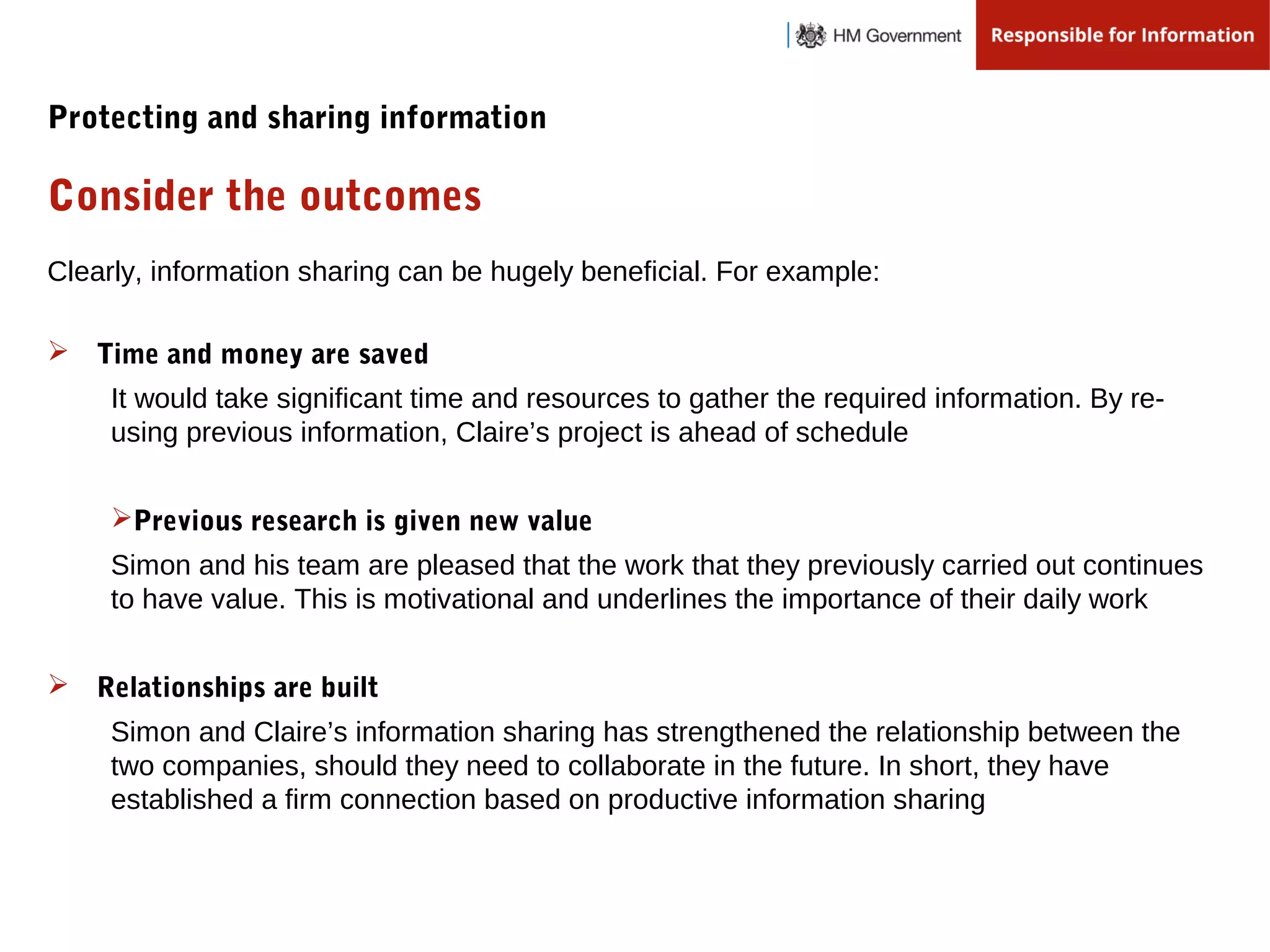 Clearly, information sharing can be hugely beneficial. For example:
Consider the outcomes
Protecting and sharing information
 Time and money are saved
It would take significant time and resources to gather the required information. By re-
using previous information, Claire’s project is ahead of schedule
Previous research is given new value
Simon and his team are pleased that the work that they previously carried out continues
to have value. This is motivational and underlines the importance of their daily work
 Relationships are built
Simon and Claire’s information sharing has strengthened the relationship between the
two companies, should they need to collaborate in the future. In short, they have
established a firm connection based on productive information sharing
 