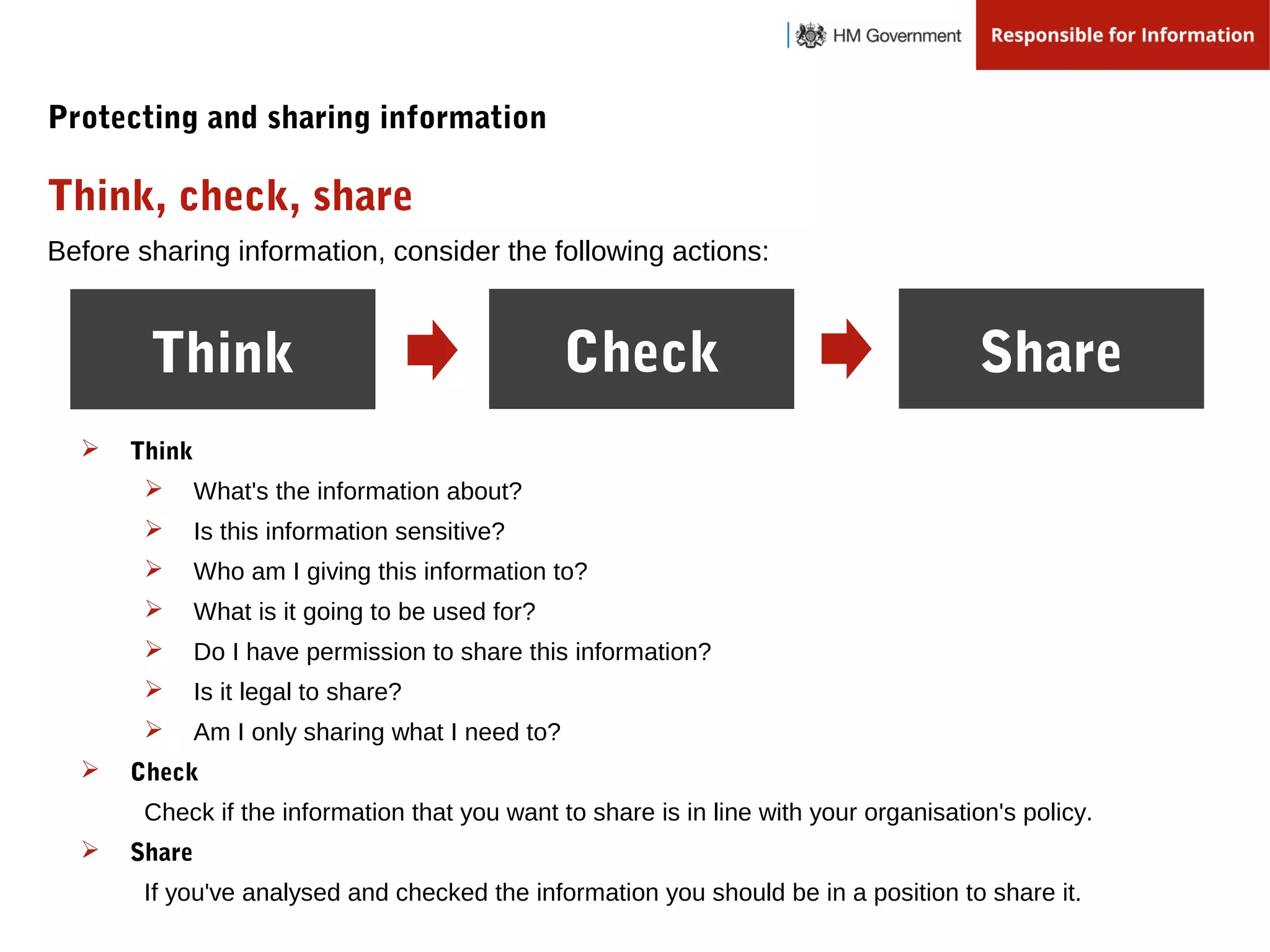 Before sharing information, consider the following actions:
Think Check Share
Think, check, share
Protecting and sharing information
 Think
 What's the information about?
 Is this information sensitive?
 Who am I giving this information to?
 What is it going to be used for?
 Do I have permission to share this information?
 Is it legal to share?
 Am I only sharing what I need to?
 Check
Check if the information that you want to share is in line with your organisation's policy.
 Share
If you've analysed and checked the information you should be in a position to share it.
 