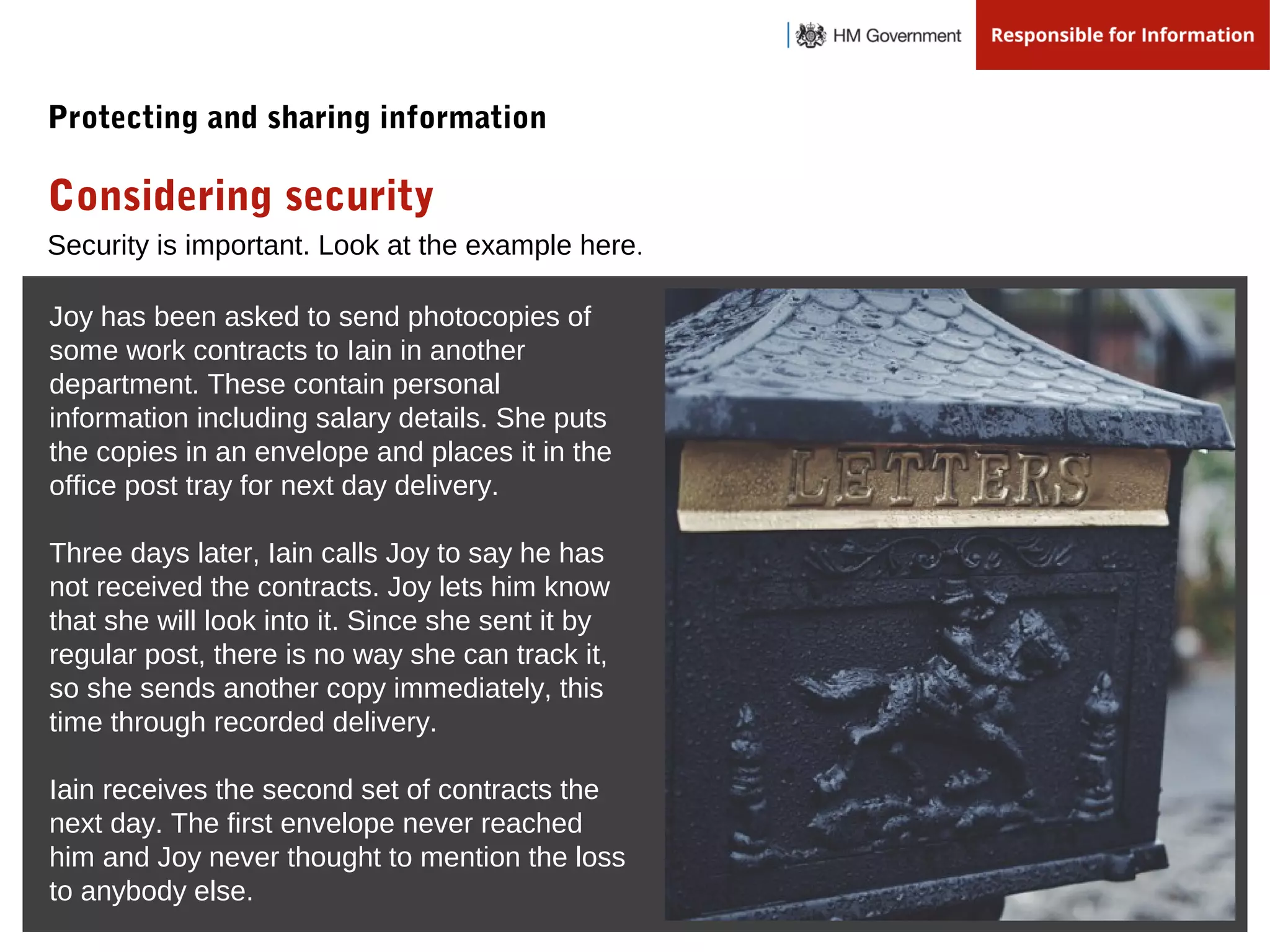 Security is important. Look at the example here.
Considering security
Protecting and sharing information
Joy has been asked to send photocopies of
some work contracts to Iain in another
department. These contain personal
information including salary details. She puts
the copies in an envelope and places it in the
office post tray for next day delivery.
Three days later, Iain calls Joy to say he has
not received the contracts. Joy lets him know
that she will look into it. Since she sent it by
regular post, there is no way she can track it,
so she sends another copy immediately, this
time through recorded delivery.
Iain receives the second set of contracts the
next day. The first envelope never reached
him and Joy never thought to mention the loss
to anybody else.
 