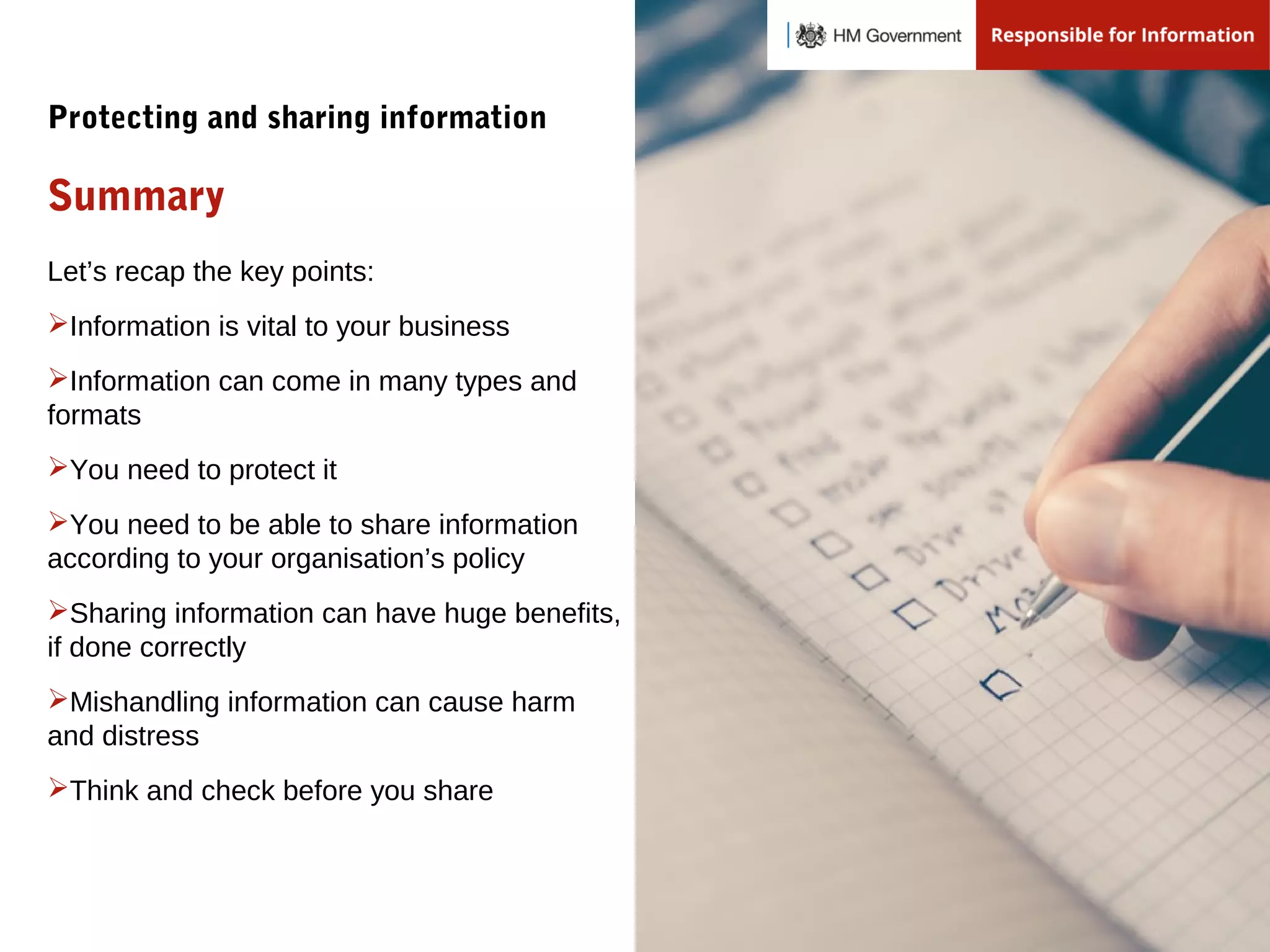 Let’s recap the key points:
Information is vital to your business
Information can come in many types and
formats
You need to protect it
You need to be able to share information
according to your organisation’s policy
Sharing information can have huge benefits,
if done correctly
Mishandling information can cause harm
and distress
Think and check before you share
Summary
Protecting and sharing information
 