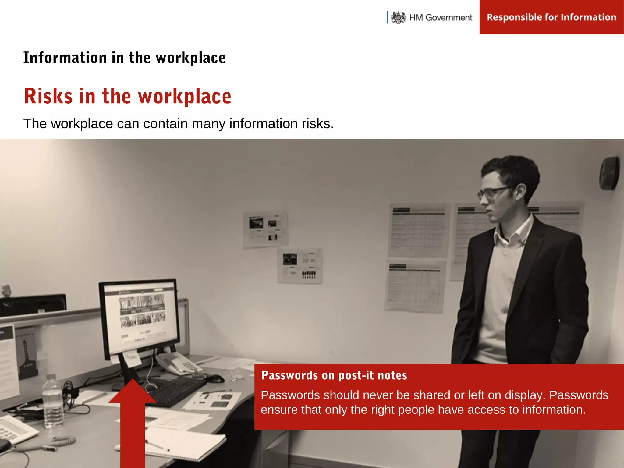 The workplace can contain many information risks.
Risks in the workplace
Information in the workplace
Passwords on post-it notes
Passwords should never be shared or left on display. Passwords
ensure that only the right people have access to information.
 